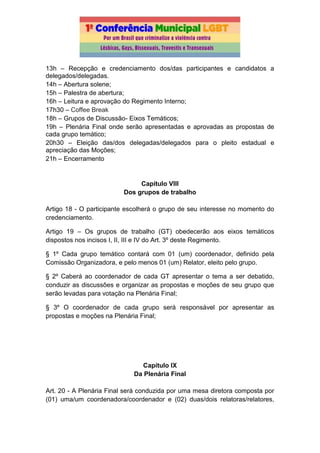 13h – Recepção e credenciamento dos/das participantes e candidatos a
delegados/delegadas.
14h – Abertura solene;
15h – Palestra de abertura;
16h – Leitura e aprovação do Regimento Interno;
17h30 – Coffee Break
18h – Grupos de Discussão- Eixos Temáticos;
19h – Plenária Final onde serão apresentadas e aprovadas as propostas de
cada grupo temático;
20h30 – Eleição das/dos delegadas/delegados para o pleito estadual e
apreciação das Moções;
21h – Encerramento
Capítulo VIII
Dos grupos de trabalho
Artigo 18 - O participante escolherá o grupo de seu interesse no momento do
credenciamento.
Artigo 19 – Os grupos de trabalho (GT) obedecerão aos eixos temáticos
dispostos nos incisos I, II, III e IV do Art. 3º deste Regimento.
§ 1º Cada grupo temático contará com 01 (um) coordenador, definido pela
Comissão Organizadora, e pelo menos 01 (um) Relator, eleito pelo grupo.
§ 2º Caberá ao coordenador de cada GT apresentar o tema a ser debatido,
conduzir as discussões e organizar as propostas e moções de seu grupo que
serão levadas para votação na Plenária Final;
§ 3º O coordenador de cada grupo será responsável por apresentar as
propostas e moções na Plenária Final;
Capítulo IX
Da Plenária Final
Art. 20 - A Plenária Final será conduzida por uma mesa diretora composta por
(01) uma/um coordenadora/coordenador e (02) duas/dois relatoras/relatores,
 