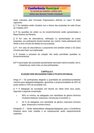 todos indicados pela Comissão Organizadora definida no caput 10 deste
regimento.
§ 1º Os trabalhos serão iniciados com a leitura das propostas de cada Grupo
de Trabalho (GT)
§ 2º As questões de ordem ou de encaminhamento serão apresentadas à
Mesa Diretora da Plenária;
§ 3º Em caso de discordância, retificação ou apresentação de outras
propostas, a/o participante deverá levantar seu crachá. Cada participante terá
direito a dois minutos de defesa de sua proposta.
§ 4º - Em caso de discordância o proponente terá também direito a 02 (dois)
minutos para fazer sua explanação.
§ 5º Iniciado o processo de votação não serão permitidas questões ou
encaminhamentos;
§ 6º A aprovação das propostas apresentadas será pela maioria simples, isto é,
cinqüenta por cento mais um dos participantes.
CAPÍTULO X
ELEIÇÃO DOS DELEGADOS PARA O PLEITO ESTADUAL
Artigo 21 – Os participantes elegerão a quantidade de candidatos/candidatas
inscritos para delegados/delegadas, garantindo a proporcionalidade de 30% do
poder público e 70% da sociedade civil.
§ 1º A delegação da sociedade civil deverá ser eleita entre seus pares,
seguindo a seguinte composição:
I- 60% no mínimo, de delegadas com identidade de gênero feminina
(mulheres lésbicas, bissexuais, transexuais e travestis); e.
II- 40 % de delegados com identidade de gênero masculina (homens
gays, bissexuais e homens trans).
Parágrafo 2° – Serão eleitas/eleitos delegadas/delegados para a Conferência
Estadual as/os mais votadas e as subsequentes serão respectivamente
suplentes.
 