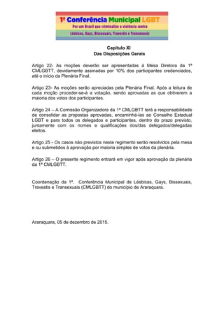 Capítulo XI
Das Disposições Gerais
Artigo 22- As moções deverão ser apresentadas à Mesa Diretora da 1ª
CMLGBTT, devidamente assinadas por 10% dos participantes credenciados,
até o início da Plenária Final.
Artigo 23- As moções serão apreciadas pela Plenária Final. Após a leitura de
cada moção proceder-se-á a votação, sendo aprovadas as que obtiverem a
maioria dos votos dos participantes.
Artigo 24 – A Comissão Organizadora da 1ª CMLGBTT terá a responsabilidade
de consolidar as propostas aprovadas, encaminhá-las ao Conselho Estadual
LGBT e para todos os delegados e participantes, dentro do prazo previsto,
juntamente com os nomes e qualificações dos/das delegados/delegadas
eleitos.
Artigo 25 - Os casos não previstos neste regimento serão resolvidos pela mesa
e ou submetidos à aprovação por maioria simples de votos da plenária.
Artigo 26 – O presente regimento entrará em vigor após aprovação da plenária
da 1ª CMLGBTT.
Coordenação da 1ª. Conferência Municipal de Lésbicas, Gays, Bissexuais,
Travestis e Transexuais (CMLGBTT) do município de Araraquara.
Araraquara, 05 de dezembro de 2015.
 