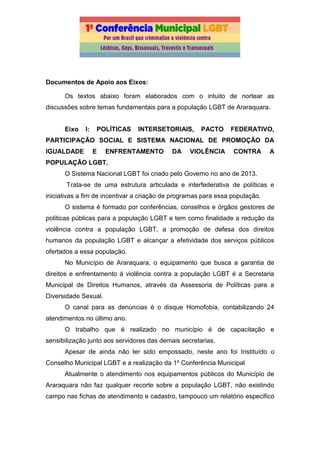 Documentos de Apoio aos Eixos:
Os textos abaixo foram elaborados com o intuito de nortear as
discussões sobre temas fundamentais para a população LGBT de Araraquara.
Eixo I: POLÍTICAS INTERSETORIAIS, PACTO FEDERATIVO,
PARTICIPAÇÃO SOCIAL E SISTEMA NACIONAL DE PROMOÇÃO DA
IGUALDADE E ENFRENTAMENTO DA VIOLÊNCIA CONTRA A
POPULAÇÃO LGBT.
O Sistema Nacional LGBT foi criado pelo Governo no ano de 2013.
Trata-se de uma estrutura articulada e interfederativa de políticas e
iniciativas a fim de incentivar a criação de programas para essa população.
O sistema é formado por conferências, conselhos e órgãos gestores de
políticas públicas para a população LGBT e tem como finalidade a redução da
violência contra a população LGBT, a promoção de defesa dos direitos
humanos da população LGBT e alcançar a efetividade dos serviços públicos
ofertados a essa população.
No Município de Araraquara, o equipamento que busca a garantia de
direitos e enfrentamento à violência contra a população LGBT é a Secretaria
Municipal de Direitos Humanos, através da Assessoria de Políticas para a
Diversidade Sexual.
O canal para as denúncias é o disque Homofobia, contabilizando 24
atendimentos no último ano.
O trabalho que é realizado no município é de capacitação e
sensibilização junto aos servidores das demais secretarias.
Apesar de ainda não ter sido empossado, neste ano foi Instituído o
Conselho Municipal LGBT e a realização da 1º Conferência Municipal
Atualmente o atendimento nos equipamentos públicos do Município de
Araraquara não faz qualquer recorte sobre a população LGBT, não existindo
campo nas fichas de atendimento e cadastro, tampouco um relatório especifico
 