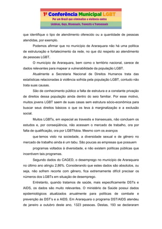 que identifique o tipo de atendimento oferecido ou a quantidade de pessoas
atendidas, por exemplo.
Podemos afirmar que no município de Araraquara não há uma política
de estruturação e fortalecimento da rede, no que diz respeito ao atendimento
de pessoas LGBT.
O município de Araraquara, bem como o território nacional, carece de
dados relevantes para mapear a vulnerabilidade da população LGBT.
Atualmente a Secretaria Nacional de Direitos Humanos trata das
estatísticas relacionadas à violência sofrida pela população LGBT, contudo não
trata suas causas.
São de conhecimento público a falta de estrutura e a constante privação
de direitos dessa população ainda dentro do seio familiar. Por esse motivo,
muitos jovens LGBT saem de suas casas sem estrutura sócio-econômica para
buscar seus direitos básicos o que os leva à marginalização e a exclusão
social.
Muitos LGBTs, em especial as travestis e transexuais, não concluem os
estudos e, por conseqüência, não acessam o mercado de trabalho, ora por
falta de qualificação, ora por LGBTfobia. Mesmo com os avanços
que temos visto na sociedade, a diversidade sexual e de gênero no
mercado de trabalho ainda é um tabu. São poucas as empresas que possuem
programas voltados à diversidade, e não existem políticas públicas que
incentivem tais programas.
Segundo dados do CAGED, o desemprego no município de Araraquara
no último ano atingiu 2,86%. Considerando que estes dados são absolutos, ou
seja, não sofrem recorte com gênero, fica extremamente difícil precisar os
números dos LGBTs em situação de desemprego.
Entretanto, quando tratamos de saúde, mais especificamente DSTs e
AIDS, os dados são muito relevantes. O ministério da Saúde possui dados
epidemiológicos atualizados anualmente para políticas de combate e
prevenção às DST’s e a AIDS. Em Araraquara o programa DST/AIDS atendeu
de janeiro a outubro deste ano, 1323 pessoas. Destas, 193 se declararam
 