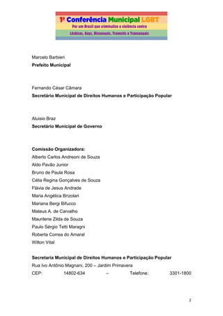 2
Marcelo Barbieri
Prefeito Municipal
Fernando César Câmara
Secretário Municipal de Direitos Humanos e Participação Popular
Aluisio Braz
Secretário Municipal de Governo
Comissão Organizadora:
Alberto Carlos Andreoni de Souza
Aldo Pavão Junior
Bruno de Paula Rosa
Célia Regina Gonçalves de Souza
Flávia de Jesus Andrade
Maria Angélica Brizolari
Mariana Bergi Bifucco
Mateus A. de Carvalho
Maurilene Zilda de Souza
Paulo Sérgio Tetti Maragni
Roberta Correa do Amaral
Wilton Vital
Secretaria Municipal de Direitos Humanos e Participação Popular
Rua Ivo Antônio Magnani, 200 – Jardim Primavera
CEP: 14802-634 – Telefone: 3301-1800
 
