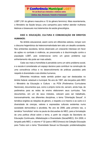 LGBT (181 do gênero masculino e 12 do gênero feminino). Mais recentemente,
o Ministério da Saúde lançou uma campanha para melhor atender mulheres
lésbicas e bissexuais nos tratamentos de saúde ginecológica.
EIXO II: EDUCAÇÃO, CULTURA E COMUNICAÇÃO EM DIREITOS
HUMANOS:
No âmbito educacional, assim como em diferentes setores, romper com
o discurso hegemônico da heteronormatividade tem sido um desafio constante.
Nos ambientes escolares, temos observado um crescente interesse em favor
de ações no combate à violência, ao preconceito e à discriminação contra a
população LGBT, pois evidencia-se como um grave problema cujo
enfrentamento não pode ser mais adiado.
Cada vez mais a homofobia é percebida como um sério problema social,
e a escola é considerada um espaço decisivo para contribuir na construção de
uma consciência crítica e no desenvolvimento de práticas pautadas pelo
respeito à diversidade e aos direitos humanos.
Diferentes iniciativas neste sentido podem aqui ser destacadas no
âmbito federal, estadual e municipal. No ano de 1997, são lançados pelo MEC
– Ministério da Educação e Cultura - os PCN (Parâmetros Curriculares
Nacionais), documentos que, como o próprio nome diz, servem, ainda hoje, de
parâmetros para as redes de ensino elaborarem seus currículos. Tais
documentos, em um de seus módulos, colocam para ser trabalhado,
transversalmente, nas diferentes disciplinas, o tema “Orientação Sexual”. A
temática engloba as relações de gênero, o respeito a si mesmo e ao outro e à
diversidade de crenças, valores e expressões culturais existentes numa
sociedade democrática e pluralista. No ano de 2006, pela primeira vez, a
temática “homofobia” entra na pauta de discussões do MEC, para a formatação
de uma política oficial sobre o tema, a partir da criação da Secretaria de
Educação Continuada, Alfabetização e Diversidade (Secad/MEC). Em 2009, é
lançado pelo MEC, o volume nº 32 (para o MEC/Unesco) da Coleção Educação
para Todos com o tema “Diversidade Sexual na Educação: problematizações
 