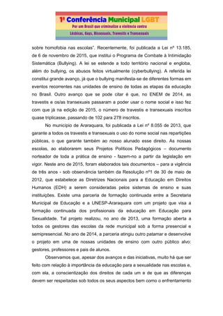 sobre homofobia nas escolas”. Recentemente, foi publicada a Lei nº 13.185,
de 6 de novembro de 2015, que institui o Programa de Combate à Intimidação
Sistemática (Bullying). A lei se estende a todo território nacional e engloba,
além do bullying, os abusos feitos virtualmente (cyberbullying). A referida lei
constitui grande avanço, já que o bullying manifesta-se de diferentes formas em
eventos recorrentes nas unidades de ensino de todas as etapas da educação
no Brasil. Outro avanço que se pode citar é que, no ENEM de 2014, as
travestis e os/as transexuais passaram a poder usar o nome social e isso fez
com que já na edição de 2015, o número de travestis e transexuais inscritos
quase triplicasse, passando de 102 para 278 inscritos.
No município de Araraquara, foi publicada a Lei nº 8.055 de 2013, que
garante a todos os travestis e transexuais o uso do nome social nas repartições
públicas, o que garante também ao nosso alunado esse direito. As nossas
escolas, ao elaborarem seus Projetos Políticos Pedagógicos – documento
norteador de toda a prática de ensino - fazem-no a partir da legislação em
vigor. Neste ano de 2015, foram elaborados tais documentos – para a vigência
de três anos - sob observância também da Resolução nº1 de 30 de maio de
2012, que estabelece as Diretrizes Nacionais para a Educação em Direitos
Humanos (EDH) a serem consideradas pelos sistemas de ensino e suas
instituições. Existe uma parceria de formação continuada entre a Secretaria
Municipal de Educação e a UNESP-Araraquara com um projeto que visa a
formação continuada dos profissionais da educação em Educação para
Sexualidade. Tal projeto realizou, no ano de 2013, uma formação aberta a
todos os gestores das escolas da rede municipal sob a forma presencial e
semipresencial. No ano de 2014, a parceria atingiu outro patamar e desenvolve
o projeto em uma de nossas unidades de ensino com outro público alvo:
gestores, professores e pais de alunos.
Observamos que, apesar dos avanços e das iniciativas, muito há que ser
feito com relação à importância da educação para a sexualidade nas escolas e,
com ela, a conscientização dos direitos de cada um e de que as diferenças
devem ser respeitadas sob todos os seus aspectos bem como o enfrentamento
 