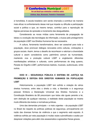 à homofobia. A escola brasileira vem sendo chamada a contribuir de maneira
mais eficaz no enfrentamento desse mal que impede ou dificulta a participação
social e política e que, ao mesmo tempo, contribui para a reprodução de
lógicas perversas de opressão e incremento das desigualdades.
Considerando as novas mídias como ferramenta de propagação de
ideias e a evolução das tecnologias da informação, a busca pelo protagonismo
da população LGBT nos Direitos Humanos faz-se necessária.
A cultura, ferramenta transformadora, deve ser acessível para toda a
população, deve promover diálogos renovados entre culturas, civilizações e
grupos sociais. Assim, temos o desafio de reconhecer e valorizar a diversidade
cultural e assim considerá-la como patrimônio comum da humanidade,
mantendo viva a produção cultural LGBT e englobando diferentes
manifestações artísticas e culturais, como performances de drag queens,
Parada do Orgulho LGBT, performances teatrais, musicais, audiovisuais, entre
outros.
EIXO III – SEGURANÇA PÚBLICA E SISTEMA DE JUSTIÇA NA
PROMOÇÃO E DEFESA DOS DIREITOS HUMANOS DA POPULAÇÃO
LGBT
Historicamente, a população LGBT tem sofrido a violação de vários
direitos humanos, entre eles o direito a vida, a liberdade e à segurança
pessoal. Embora a Declaração Universal dos Direitos Humanos e a
Constituição Brasileira de 88 preconizam que todos são iguais perante a lei,
sem distinção de qualquer natureza, a realidade desta população se mostra
muito diferente dos textos e normativas jurídicas.
Uma das demandas principais – e mais urgentes – da população LGBT
no Brasil diz respeito às políticas públicas de segurança, principalmente em
razão das diversas formas de violência a que o segmento está exposto. A
violência sofrida por esta população é muitas vezes subnotificada e acaba por
desprezar violações para além dos assassinatos e agressões físicas graves.
 