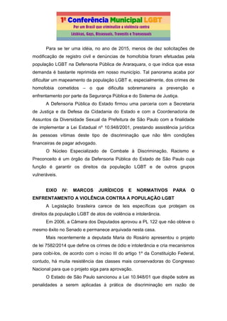 Para se ter uma idéia, no ano de 2015, menos de dez solicitações de
modificação de registro civil e denúncias de homofobia foram efetuadas pela
população LGBT na Defensoria Pública de Araraquara, o que indica que essa
demanda é bastante reprimida em nosso município. Tal panorama acaba por
dificultar um mapeamento da população LGBT e, especialmente, dos crimes de
homofobia cometidos – o que dificulta sobremaneira a prevenção e
enfrentamento por parte da Segurança Pública e do Sistema de Justiça.
A Defensoria Pública do Estado firmou uma parceria com a Secretaria
de Justiça e da Defesa da Cidadania do Estado e com a Coordenadoria de
Assuntos da Diversidade Sexual da Prefeitura de São Paulo com a finalidade
de implementar a Lei Estadual nº 10.948/2001, prestando assistência jurídica
às pessoas vítimas deste tipo de discriminação que não têm condições
financeiras de pagar advogado.
O Núcleo Especializado de Combate à Discriminação, Racismo e
Preconceito é um órgão da Defensoria Pública do Estado de São Paulo cuja
função é garantir os direitos da população LGBT e de outros grupos
vulneráveis.
EIXO IV: MARCOS JURÍDICOS E NORMATIVOS PARA O
ENFRENTAMENTO A VIOLÊNCIA CONTRA A POPULAÇÃO LGBT
A Legislação brasileira carece de leis específicas que protejam os
direitos da população LGBT de atos de violência e intolerância.
Em 2006, a Câmara dos Deputados aprovou a PL 122 que não obteve o
mesmo êxito no Senado e permanece arquivada nesta casa.
Mais recentemente a deputada Maria do Rosário apresentou o projeto
de lei 7582/2014 que define os crimes de ódio e intolerância e cria mecanismos
para coibi-los, de acordo com o inciso III do artigo 1º da Constituição Federal,
contudo, há muita resistência das classes mais conservadoras do Congresso
Nacional para que o projeto siga para aprovação.
O Estado de São Paulo sancionou a Lei 10.948/01 que dispõe sobre as
penalidades a serem aplicadas à prática de discriminação em razão de
 
