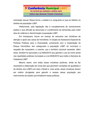 orientação sexual. Dessa forma, o estado é a vanguarda no que se referem os
direitos da população LGBT.
Infelizmente, esta legislação não é completamente de conhecimento
público o que dificulta as denúncias e o acolhimento de demandas para coibir
atos de violência e discriminação à população LGBT.
Em Araraquara, houve um avanço do executivo nas iniciativas de
atenção e apoio aos casos de homofobia. A criação da Assessoria Especial de
Políticas Públicas para a Diversidade, juntamente com a implantação do
Disque Homofobia, tem assegurado à população LGBT do município o
respaldo tão necessário, e carente, que o território nacional necessita. Além
disso, também foi aprovada a Lei 8055/2015 que garante o uso do nome social
nas repartições públicas municipais e a Lei 8546/2015 que institui a Semana da
Cidadania LGBT.
Mesmo assim, com todas essas iniciativas positivas, ainda se faz
necessária a elaboração de novas leis que garantam condições de igualdade e
de direitos aos LGBTs em todo o Brasil e, mais ainda, essas iniciativas devem
ser melhor divulgadas para garantir o acesso dessa população aos
instrumentos do estado que fortalecem essas políticas.
 