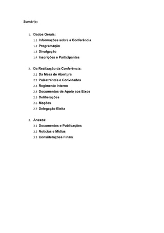 Sumário:
1. Dados Gerais:
1.1 Informações sobre a Conferência
1.2 Programação
1.3 Divulgação
1.4 Inscrições e Participantes
2. Da Realização da Conferência:
2.1 Da Mesa de Abertura
2.2 Palestrantes e Convidados
2.3 Regimento Interno
2.4 Documentos de Apoio aos Eixos
2.5 Deliberações
2.6 Moções
2.7 Delegação Eleita
3. Anexos:
3.1 Documentos e Publicações
3.2 Notícias e Mídias
3.3 Considerações Finais
 