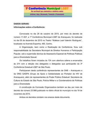 DADOS GERAIS:
Informações sobre a Conferência:
Convocada no dia 28 de outubro de 2015, por meio do decreto de
número 11.007, a 1ª Conferência Municipal LGBT de Araraquara, foi realizada
no dia 05 de dezembro de 2015 no Teatro “Wallace Leal Valentin Rodrigues”,
localizado na Avenida Espanha, 485, Centro.
A Organização, bem como a Realização da Conferência, ficou sob
responsabilidade da Secretaria Municipal de Direitos Humanos e Participação
Popular, sob a supervisão técnica da Assessoria Especial de Políticas Públicas
para a Diversidade Sexual.
Os trabalhos foram iniciados às 13h com abertura solene e encerrados
ás 21h com a eleição dos delegados e delegadas que participarão da 3ª
Conferência Estadual LGBT de São Paulo.
Participaram desta conferência representantes da OAB – Araraquara e
da ONG GASPA (Grupo de Apoio e Solidariedade ao Portador de HIV de
Araraquara), além de representantes do Poder Público Estadual: Secretaria de
Cultura do Estado de São Paulo, Polícia Militar e a Coordenadoria de Políticas
para a Diversidade
A constituição da Comissão Organizadora também se deu por meio de
decreto de número 23.988 publicado no diário oficial do município no dia 18 de
novembro de 2015.
Ambos os decretos constam nos anexos deste documento.
 