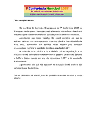 Considerações Finais:
Os membros da Comissão Organizadora da 1ª Conferência LGBT de
Araraquara avalia que as discussões realizadas neste evento foram de extrema
relevância para o desenvolvimento de políticas públicas em nosso município.
Acreditamos que nosso trabalho não estará completo até que se
realizem todas as propostas aprovadas durante a plenária desta Conferência,
mais ainda, acreditamos que teremos muito trabalho para combater
preconceitos e melhorar a qualidade de vida da população LGBT.
A união do poder público e da sociedade civil na organização e na
realização desta conferência demonstrou que é possível um trabalho conjunto
e frutífero destas esferas em prol da comunidade LGBT e da população
araraquarense.
Agradecemos aos que nos apoiaram na realização deste evento e aos
participantes da Conferência.
“Até as montanhas se tornam planícies quando são muitas as mãos e um só
objetivo”
 