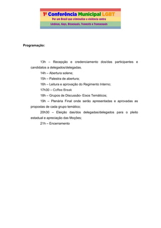 Programação:
13h – Recepção e credenciamento dos/das participantes e
candidatos a delegados/delegadas.
14h – Abertura solene;
15h – Palestra de abertura;
16h – Leitura e aprovação do Regimento Interno;
17h30 – Coffee Break
18h – Grupos de Discussão- Eixos Temáticos;
19h – Plenária Final onde serão apresentadas e aprovadas as
propostas de cada grupo temático;
20h30 – Eleição das/dos delegadas/delegados para o pleito
estadual e apreciação das Moções;
21h – Encerramento
 