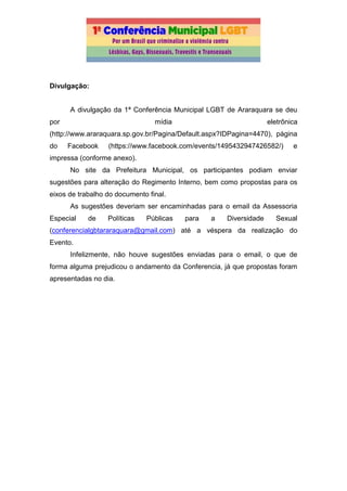 Divulgação:
A divulgação da 1ª Conferência Municipal LGBT de Araraquara se deu
por mídia eletrônica
(http://www.araraquara.sp.gov.br/Pagina/Default.aspx?IDPagina=4470), página
do Facebook (https://www.facebook.com/events/1495432947426582/) e
impressa (conforme anexo).
No site da Prefeitura Municipal, os participantes podiam enviar
sugestões para alteração do Regimento Interno, bem como propostas para os
eixos de trabalho do documento final.
As sugestões deveriam ser encaminhadas para o email da Assessoria
Especial de Políticas Públicas para a Diversidade Sexual
(conferencialgbtararaquara@gmail.com) até a véspera da realização do
Evento.
Infelizmente, não houve sugestões enviadas para o email, o que de
forma alguma prejudicou o andamento da Conferencia, já que propostas foram
apresentadas no dia.
 