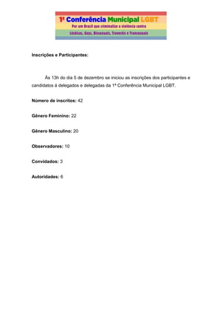 Inscrições e Participantes:
Ás 13h do dia 5 de dezembro se iniciou as inscrições dos participantes e
candidatos á delegados e delegadas da 1ª Conferência Municipal LGBT.
Número de inscritos: 42
Gênero Feminino: 22
Gênero Masculino: 20
Observadores: 10
Convidados: 3
Autoridades: 6
 