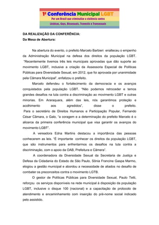 DA REALIZAÇÃO DA CONFERÊNCIA:
Da Mesa de Abertura:
Na abertura do evento, o prefeito Marcelo Barbieri enalteceu o empenho
da Administração Municipal na defesa dos direitos da população LGBT.
“Recentemente tivemos três leis municipais aprovadas que dão suporte ao
movimento LGBT, inclusive a criação da Assessoria Especial de Políticas
Públicas para Diversidade Sexual, em 2012, que foi aprovada por unanimidade
pela Câmara Municipal”, enfatizou o prefeito.
Marcelo defendeu o fortalecimento da democracia e os avanços
conquistados pela população LGBT. “Não podemos retroceder e temos
grandes desafios na luta contra a discriminação ao movimento LGBT e outras
minorias. Em Araraquara, além das leis, nós garantimos proteção e
acolhimento aos agredidos”, disse o prefeito.
Para o secretário de Direitos Humanos e Participação Popular, Fernando
César Câmara, o Galo, “a coragem e a determinação do prefeito Marcelo é o
alicerce da primeira conferência municipal que visa garantir os avanços do
movimento LGBT”.
A vereadora Edna Martins destacou a importância das pessoas
conhecerem as leis. “É importante conhecer os direitos da população LGBT,
que são instrumentos para enfrentarmos os desafios na luta contra a
discriminação, com o apoio da OAB, Prefeitura e Câmera”.
A coordenadora da Diversidade Sexual da Secretaria de Justiça e
Defesa da Cidadania do Estado de São Paulo, Sônia Francine Gaspa Marmo,
elogiou a gestão municipal e abordou a necessidade de aliados no desafio de
combater os preconceitos contra o movimento LGTB.
O gestor de Políticas Públicas para Diversidade Sexual, Paulo Tetti,
reforçou os serviços disponíveis na rede municipal à disposição da população
LGBT, inclusive o disque 100 (nacional) e a capacitação de protocolo de
atendimento e encaminhamento com inserção do pré-nome social indicado
pelo assistido.
 