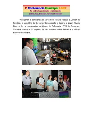 Prestigiaram a conferência os vereadores Renato Haddad e Gérson da
farmácia; o secretário de Governo, Comunicação e Esporte e Lazer, Aluisio
Braz, o Boi; a coordenadora do Centro de Referência LGTB de Campinas,
Valdirene Santos; o 2º sargento da PM, Marcio Eliandro Moraes e a mulher
transexual Luna Biffi.
 