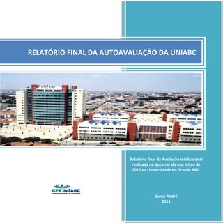  



                                  	
                 




    RELATÓRIO FINAL DA AUTOAVALIAÇÃO DA UNIABC 




                              
                             Relatório final da Avaliação Institucional 
                               realizada no decorrer do ano letivo de 
                               2010 da Universidade do Grande ABC. 
                              
                              
                                                   
                              
                                            Santo André 
                                                2011 
 