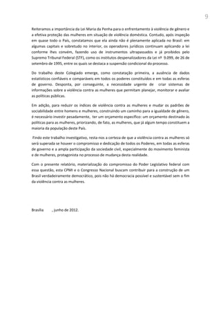 9
Reiteramos a importância da Lei Maria da Penha para o enfrentamento à violência de gênero e
a efetiva proteção das mulheres em situação de violência doméstica. Contudo, após inspeção
em quase todo o País, constatamos que ela ainda não é plenamente aplicada no Brasil: em
algumas capitais e sobretudo no interior, os operadores jurídicos continuam aplicando a lei
conforme lhes convém, fazendo uso de instrumentos ultrapassados e já proibidos pelo
Supremo Tribunal Federal (STF), como os institutos despenalizadores da Lei nº 9.099, de 26 de
setembro de 1995, entre os quais se destaca a suspensão condicional do processo.
Do trabalho deste Colegiado emerge, como constatação primeira, a ausência de dados
estatísticos confiáveis e comparáveis em todos os poderes constituídos e em todas as esferas
de governo. Desponta, por conseguinte, a necessidade urgente de criar sistemas de
informações sobre a violência contra as mulheres que permitam planejar, monitorar e avaliar
as políticas públicas.
Em adição, para reduzir os índices de violência contra as mulheres e mudar os padrões de
sociabilidade entre homens e mulheres, construindo um caminho para a igualdade de gênero,
é necessário investir pesadamente, ter um orçamento específico: um orçamento destinado às
políticas para as mulheres, priorizando, de fato, as mulheres, que já algum tempo constituem a
maioria da população deste País.
Findo este trabalho investigativo, resta-nos a certeza de que a violência contra as mulheres só
será superada se houver o compromisso e dedicação de todos os Poderes, em todas as esferas
de governo e a ampla participação da sociedade civil, especialmente do movimento feminista
e de mulheres, protagonista no processo de mudança desta realidade.
Com o presente relatório, materialização do compromisso do Poder Legislativo federal com
essa questão, esta CPMI e o Congresso Nacional buscam contribuir para a construção de um
Brasil verdadeiramente democrático, pois não há democracia possível e sustentável sem o fim
da violência contra as mulheres.
Brasília , junho de 2012.
 
