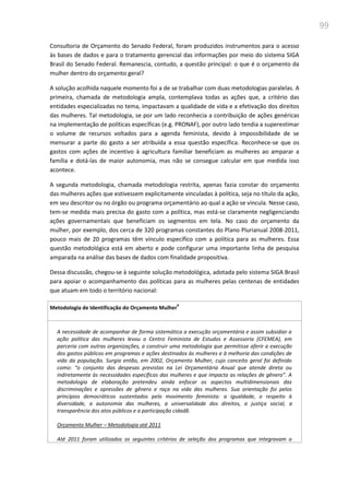 99
Consultoria de Orçamento do Senado Federal, foram produzidos instrumentos para o acesso
às bases de dados e para o tratamento gerencial das informações por meio do sistema SIGA
Brasil do Senado Federal. Remanescia, contudo, a questão principal: o que é o orçamento da
mulher dentro do orçamento geral?
A solução acolhida naquele momento foi a de se trabalhar com duas metodologias paralelas. A
primeira, chamada de metodologia ampla, contemplava todas as ações que, a critério das
entidades especializadas no tema, impactavam a qualidade de vida e a efetivação dos direitos
das mulheres. Tal metodologia, se por um lado reconhecia a contribuição de ações genéricas
na implementação de políticas específicas (e.g. PRONAF), por outro lado tendia a superestimar
o volume de recursos voltados para a agenda feminista, devido à impossibilidade de se
mensurar a parte do gasto a ser atribuída a essa questão específica. Reconhece-se que os
gastos com ações de incentivo à agricultura familiar beneficiam as mulheres ao amparar a
família e dotá-las de maior autonomia, mas não se consegue calcular em que medida isso
acontece.
A segunda metodologia, chamada metodologia restrita, apenas fazia constar do orçamento
das mulheres ações que estivessem explicitamente vinculadas à política, seja no título da ação,
em seu descritor ou no órgão ou programa orçamentário ao qual a ação se vincula. Nesse caso,
tem-se medida mais precisa do gasto com a política, mas está-se claramente negligenciando
ações governamentais que beneficiam os segmentos em tela. No caso do orçamento da
mulher, por exemplo, dos cerca de 320 programas constantes do Plano Plurianual 2008-2011,
pouco mais de 20 programas têm vínculo específico com a política para as mulheres. Essa
questão metodológica está em aberto e pode configurar uma importante linha de pesquisa
amparada na análise das bases de dados com finalidade propositiva.
Dessa discussão, chegou-se à seguinte solução metodológica, adotada pelo sistema SIGA Brasil
para apoiar o acompanhamento das políticas para as mulheres pelas centenas de entidades
que atuam em todo o território nacional:
Metodologia de Identificação do Orçamento Mulher
#
A necessidade de acompanhar de forma sistemática a execução orçamentária e assim subsidiar a
ação política das mulheres levou o Centro Feminista de Estudos e Assessoria (CFEMEA), em
parceria com outras organizações, a construir uma metodologia que permitisse aferir a execução
dos gastos públicos em programas e ações destinados às mulheres e à melhoria das condições de
vida da população. Surgia então, em 2002, Orçamento Mulher, cujo conceito geral foi definido
como: “o conjunto das despesas previstas na Lei Orçamentária Anual que atende direta ou
indiretamente às necessidades específicas das mulheres e que impacta as relações de gênero”. A
metodologia de elaboração pretendeu ainda enfocar os aspectos multidimensionais das
discriminações e opressões de gênero e raça na vida das mulheres. Sua orientação foi pelos
princípios democráticos sustentados pelo movimento feminista: a igualdade, o respeito à
diversidade, a autonomia das mulheres, a universalidade dos direitos, a justiça social, a
transparência dos atos públicos e a participação cidadã.
Orçamento Mulher – Metodologia até 2011
Até 2011 foram utilizados os seguintes critérios de seleção dos programas que integravam o
 