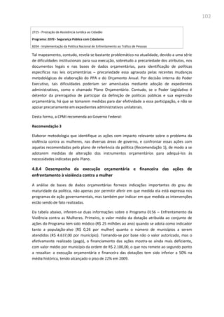 102
2725 - Prestação de Assistência Jurídica ao Cidadão
Programa: 2070 - Segurança Pública com Cidadania
8204 - Implementação da Política Nacional de Enfrentamento ao Tráfico de Pessoas
Tal mapeamento, contudo, revela-se bastante problemático na atualidade, devido a uma série
de dificuldades institucionais para sua execução, sobretudo a precariedade dos atributos, nos
documentos legais e nas bases de dados orçamentárias, para identificação de políticas
específicas nas leis orçamentárias – precariedade essa agravada pelas recentes mudanças
metodológicas de elaboração do PPA e do Orçamento Anual. Por decisão interna do Poder
Executivo, tais dificuldades poderiam ser amenizadas mediante adoção de expedientes
administrativos, como o chamado Plano Orçamentário. Contudo, se o Poder Legislativo é
detentor da prerrogativa de participar da definição de políticas públicas e sua expressão
orçamentária, há que se tomarem medidas para dar efetividade a essa participação, e não se
apoiar precariamente em expedientes administrativos unilaterais.
Desta forma, a CPMI recomenda ao Governo Federal:
Recomendação 3
Elaborar metodologia que identifique as ações com impacto relevante sobre o problema da
violência contra as mulheres, nas diversas áreas de governo, e confrontar essas ações com
aquelas recomendadas pelo plano de referência da política (Recomendação 1), de modo a se
adotarem medidas de alteração dos instrumentos orçamentários para adequá-los às
necessidades indicadas pelo Plano.
4.8.4 Desempenho da execução orçamentária e financeira das ações de
enfrentamento à violência contra a mulher
A análise de bases de dados orçamentárias fornece indicações importantes do grau de
maturidade da política, não apenas por permitir aferir em que medida ela está expressa nos
programas de ação governamentais, mas também por indicar em que medida as intervenções
estão sendo de fato realizadas.
Da tabela abaixo, inferem-se duas informações sobre o Programa 0156 – Enfrentamento da
Violência contra as Mulheres. Primeiro, o valor médio da dotação atribuída ao conjunto de
ações do Programa tem sido módico (R$ 25 milhões ao ano) quando se adota como indicador
tanto a população-alvo (R$ 0,26 por mulher) quanto o número de municípios a serem
atendidos (R$ 4.637,00 por município). Tomando-se por base não o valor autorizado, mas o
efetivamente realizado (pago), o financiamento das ações mostra-se ainda mais deficiente,
com valor médio por município da ordem de R$ 2.100,00, o que nos remete ao segundo ponto
a ressaltar: a execução orçamentária e financeira das dotações tem sido inferior a 50% na
média histórica, tendo alcançado o piso de 22% em 2009.
 