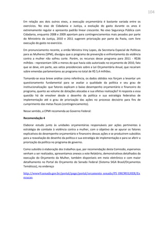 104
Em relação aos dois outros eixos, a execução orçamentária é bastante variada entre os
exercícios. No eixo de Cidadania e Justiça, a evolução do gasto durante os anos é
extremamente regular e apresenta padrão linear crescente. No eixo Segurança Pública com
Cidadania, enquanto 2008 e 2009 apontam para contingenciamentos mais pesados por parte
do Ministério da Justiça, 2010 e 2011 sugerem priorização por parte da Pasta, com livre
execução do gasto no exercício.
Em pronunciamento recente, a então Ministra Iriny Lopes, da Secretaria Especial de Políticas
para as Mulheres (SPM), divulgou que o programa de prevenção e enfrentamento da violência
contra a mulher não sofreu corte. Porém, os recursos desse programa para 2011 - R$36
milhões - representam 10% a menos do que havia sido autorizado no orçamento de 2010, fato
que se deve, em parte, aos vetos presidenciais sobre a Lei Orçamentária Anual, que recaíram
sobre emendas parlamentares ao programa no total de R$ 5,4 milhões.
Tomando-se essa breve análise como referência, os dados obtidos nos forçam a levantar um
questionamento fundamental para se avaliar a qualidade da política e seu grau de
institucionalização: que fatores explicam o baixo desempenho orçamentário e financeiro do
programa, quanto ao volume de dotações alocadas e sua efetiva realização? A resposta a essa
questão há de envolver desde o desenho da política e sua estratégia federativa de
implementação até o grau de priorização das ações no processo decisório para fins de
cumprimento das metas fiscais (contingenciamento).
Nesse sentido, a CPMI recomenda ao Governo Federal:
Recomendação 4
Elaborar estudo junto às unidades orçamentárias responsáveis por ações pertinentes à
estratégia de combate à violência contra a mulher, com o objetivo de se apurar os fatores
explicativos do desempenho orçamentário e financeiro dessas ações e se produzirem subsídios
para a reavaliação do desenho da política e sua estratégia de implementação e para se aferir a
priorização da política no programa de governo.
Como subsídio à elaboração dos trabalhos que, por recomendação desta Comissão, esperamos
venham a ser realizados, apresentamos anexos a este Relatório, demonstrativos detalhados da
execução do Orçamento da Mulher, também disponíveis em meio eletrônico e com maior
detalhamento no Portal do Orçamento do Senado Federal (Sistema SIGA Brasil/Orçamentos
Temáticos), no endereço
http://www9.senado.gov.br/portal/page/portal/orcamento_senado/PS_ORCMULHER/Ex
ecucao.
 