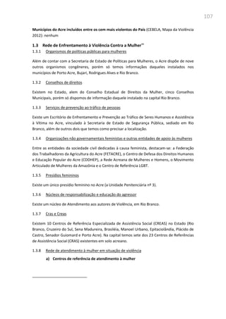 107
Municípios do Acre incluídos entre os cem mais violentos do País (CEBELA, Mapa da Violência
2012): nenhum
1.3 Rede de Enfrentamento à Violência Contra a Mulher90
1.3.1 Organismos de políticas públicas para mulheres
Além de contar com a Secretaria de Estado de Políticas para Mulheres, o Acre dispõe de nove
outros organismos congêneres, porém só temos informaçães daqueles instalados nos
municípios de Porto Acre, Bujari, Rodrigues Alves e Rio Branco.
1.3.2 Conselhos de direitos
Existem no Estado, alem do Conselho Estadual de Direitos da Mulher, cinco Conselhos
Municipais, porém só dispomos de informação daquele instalado na capital Rio Branco.
1.3.3 Serviços de prevenção ao tráfico de pessoas
Existe um Escritório de Enfrentamento e Prevenção ao Tráfico de Seres Humanos e Assistência
à Vítima no Acre, vinculado à Secretaria de Estado de Segurança Pública, sediado em Rio
Branco, além de outros dois que temos como precisar a localização.
1.3.4 Organizações não governamentais feministas e outras entidades de apoio às mulheres
Entre as entidades da sociedade civil dedicadas à causa feminista, destacam-se: a Federação
dos Trabalhadores da Agricultura do Acre (FETACRE), o Centro de Defesa dos Direitos Humanos
e Educação Popular do Acre (CDDHEP), a Rede Acreana de Mulheres e Homens, o Movimento
Articulado de Mulheres da Amazônia e o Centro de Referência LGBT.
1.3.5 Presídios femininos
Existe um único presídio feminino no Acre (a Unidade Penitenciária nº 3).
1.3.6 Núcleos de responsabilização e educação do agressor
Existe um núcleo de Atendimento aos autores de Violência, em Rio Branco.
1.3.7 Cras e Creas
Existem 10 Centros de Referência Especializada de Assistência Social (CREAS) no Estado (Rio
Branco, Cruzeiro do Sul, Sena Madureira, Brasiléia, Manoel Urbano, Epitaciolândia, Plácido de
Castro, Senador Guiomard e Porto Acre). Na capital temos sete dos 23 Centros de Referências
de Assistência Social (CRAS) existentes em solo acreano.
1.3.8 Rede de atendimento à mulher em situação de violência
a) Centros de referência de atendimento à mulher
 