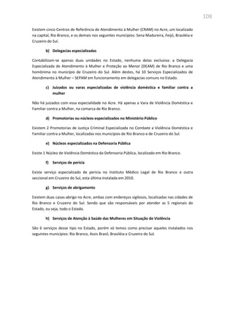 108
Existem cinco Centros de Referência de Atendimento à Mulher (CRAM) no Acre, um localizado
na capital, Rio Branco, e os demais nos seguintes municípios: Sena Madureira, Feijó, Brasiléia e
Cruzeiro do Sul.
b) Delegacias especializadas
Contabilizam-se apenas duas unidades no Estado, nenhuma delas exclusiva: a Delegacia
Especializada de Atendimento à Mulher e Proteção ao Menor (DEAM) de Rio Branco e uma
homônima no município de Cruzeiro do Sul. Além destes, há 10 Serviços Especializados de
Atendimento à Mulher – SEPAM em funcionamento em delegacias comuns no Estado.
c) Juizados ou varas especializadas de violência doméstica e familiar contra a
mulher
Não há juizados com essa especialidade no Acre. Há apenas a Vara de Violência Doméstica e
Familiar contra a Mulher, na comarca de Rio Branco.
d) Promotorias ou núcleos especializados no Ministério Público
Existem 2 Promotorias de Justiça Criminal Especializada no Combate a Violência Doméstica e
Familiar contra a Mulher, localizadas nos municípios de Rio Branco e de Cruzeiro do Sul.
e) Núcleos especializados na Defensoria Pública
Existe 1 Núcleo de Violência Doméstica da Defensoria Pública, localizado em Rio Branco.
f) Serviços de perícia
Existe serviço especializado de perícia no Instituto Médico Legal de Rio Branco e outra
seccional em Cruzeiro do Sul, esta última instalada em 2010.
g) Serviços de abrigamento
Existem duas casas-abrigo no Acre, ambas com endereços sigilosos, localizadas nas cidades de
Rio Branco e Cruzeiro do Sul. Sendo que são responsáveis por atender as 5 regionais do
Estado, ou seja, todo o Estado.
h) Serviços de Atenção à Saúde das Mulheres em Situação de Violência
São 6 serviços desse tipo no Estado, porém só temos como precisar aqueles instalados nos
seguintes municípios: Rio Branco, Assis Brasil, Brasiléia e Cruzeiro do Sul.
 