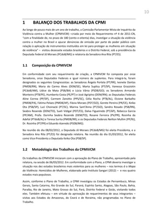 10
1 BALANÇO DOS TRABALHOS DA CPMI
Ao longo de pouco mais de um ano de trabalho, a Comissão Parlamentar Mista de Inquérito da
Violência contra a Mulher (CPMIVCM) –criada por meio do Requerimento nº 4 de 2011-CN,
“com a finalidade de, no prazo de 180 (cento e oitenta) dias, investigar a situação da violência
contra a mulher no Brasil e apurar denúncias de omissão por parte do poder público com
relação à aplicação de instrumentos instituídos em lei para proteger as mulheres em situação
de violência” – visitou dezessete estados brasileiros e o Distrito Federal, sob a presidência da
Deputada Federal Jô Moraes (PCdoB/MG) e relatoria da Senadora Ana Rita (PT/ES).
1.1 Composição da CPMIVCM
Em conformidade com seu requerimento de criação, a CPMIVCM foi composta por onze
Senadores, onze Deputados Federais e igual número de suplentes. Para integrá-la, foram
designados os seguintes Congressistas: as Senadoras Ângela Portela (PT/RR), Ivonete Dantas
(PMDB/RN), Maria do Carmo Alves (DEM/SE), Marta Suplicy (PT/SP), Vanessa Grazziotin
(PCdoB/AM), Lídice da Mata (PSB/BA) e Lúcia Vânia (PSDB/GO); os Senadores Armando
Monteiro (PTB/PE), Humberto Costa (PE/PT) e José Agripino (DEM/RN); as Deputadas Federais
Aline Correa (PP/SP), Carmem Zanotto (PPS/SC), Célia Rocha (PTB/AL), Elcione Barbalho
(PMDB/PA), Fátima Pelaes (PMDB/AP), Flávia Moraes (PDT/GO), Gorete Pereira (PR/CE), Keiko
Ota (PSB/SP), Luci Choinacki (PT/SC), Marina Sant’Anna (PT/GO), Sandra Rosado (PSB/RN),
Seabra Resende (DEM/TO), Sueli Vidigal (PDT/ES), Dalva Figueiredo (PT/AP), Rebecca Garcia
(PP/AM), Profa. Dorinha Seabra Rezende (DEM/TO), Rosane Ferreira (PV/PR), Rosinha da
Adefal (PTdoB/AL) e Teresa Surita (PMDB/RR); e os Deputados Federais Neilton Mullim (PP/RJ),
Dr. Rosinha (PT/PR) e Eduardo Azeredo (PSDB/MG).
Na reunião do dia 08/02/2012, a Deputada Jô Moraes (PCdoB/MG) foi eleita Presidenta, e a
Senadora Ana Rita (PT/ES) foi designada relatora. Na reunião do dia 01/03/2012, foi eleita
como Vice-Presidenta a Deputada Keiko Ota (PSB/SP).
1.2 Metodologia dos Trabalhos da CPMIVCM
Os trabalhos da CPMIVCM iniciaram com a aprovação do Plano de Trabalho, apresentado pela
relatora, na sessão de 06/03/2012. Em conformidade com o Plano, a CPMI deveria investigar a
situação nos dez estados brasileiros mais violentos para as mulheres – nos termos d o Mapa
da Violência: Homicídios de Mulheres, elaborado pelo Instituto Sangari (2012) – e nos quatro
estados mais populosos.
Assim, conforme o Plano de Trabalho, a CPMI investigou os Estados de Pernambuco, Minas
Gerais, Santa Catarina, Rio Grande do Sul, Paraná, Espírito Santo, Alagoas, São Paulo, Bahia,
Paraíba, Rio de Janeiro, Mato Grosso do Sul, Pará, Distrito Federal e Goiás, visitando todos
eles. Também efetuou – em virtude da aprovação de requerimentos de seus integrantes –
visitas aos Estados do Amazonas, do Ceará e de Roraima, não programadas no Plano de
Trabalho.
 