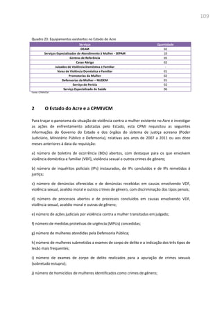 109
Quadro 23: Equipamentos existentes no Estado do Acre
Serviços Quantidade
DEAM 02
Serviços Especializados de Atendimento à Mulher - SEPAM 10
Centros de Referência 05
Casas Abrigo 02
Juizados de Violência Doméstica e Familiar -
Varas de Violência Doméstica e Familiar 01
Promotorias da Mulher 02
Defensorias da Mulher – NUDEM 01
Serviço de Perícia 02
Serviço Especializado de Saúde 06
Fonte: CPMIVCM
2 O Estado do Acre e a CPMIVCM
Para traçar o panorama da situação de violência contra a mulher existente no Acre e investigar
as ações de enfrentamento adotadas pelo Estado, esta CPMI requisitou as seguintes
informações do Governo do Estado e dos órgãos do sistema de justiça acreano (Poder
Judiciário, Ministério Público e Defensoria), relativas aos anos de 2007 a 2011 ou aos doze
meses anteriores à data da requisição:
a) número de boletins de ocorrência (BOs) abertos, com destaque para os que envolvem
violência doméstica e familiar (VDF), violência sexual e outros crimes de gênero;
b) número de inquéritos policiais (IPs) instaurados, de IPs concluídos e de IPs remetidos à
justiça;
c) número de denúncias oferecidas e de denúncias recebidas em causas envolvendo VDF,
violência sexual, assédio moral e outros crimes de gênero, com discriminação dos tipos penais;
d) número de processos abertos e de processos concluídos em causas envolvendo VDF,
violência sexual, assédio moral e outras de gênero;
e) número de ações judiciais por violência contra a mulher transitadas em julgado;
f) número de medidas protetivas de urgência (MPUs) concedidas;
g) número de mulheres atendidas pela Defensoria Pública;
h) número de mulheres submetidas a exames de corpo de delito e a indicação dos três tipos de
lesão mais frequentes;
i) número de exames de corpo de delito realizados para a apuração de crimes sexuais
(sobretudo estupro);
j) número de homicídios de mulheres identificados como crimes de gênero;
 