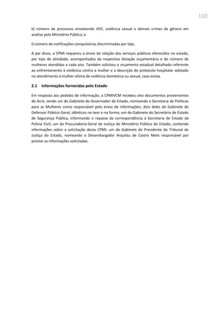 110
k) número de processos envolvendo VDF, violência sexual e demais crimes de gênero em
análise pelo Ministério Público; e
l) número de notificações compulsórias discriminadas por tipo.
A par disso, a CPMI requereu o envio da relação dos serviços públicos oferecidos no estado,
por tipo de atividade, acompanhados da respectiva dotação orçamentária e do número de
mulheres atendidas a cada ano. Também solicitou o orçamento estadual detalhado referente
ao enfrentamento à violência contra a mulher e a descrição do protocolo hospitalar adotado
no atendimento à mulher vítima de violência doméstica ou sexual, caso exista.
2.1 Informações fornecidas pelo Estado
Em resposta aos pedidos de informação, a CPMIVCM recebeu oito documentos provenientes
do Acre, sendo um do Gabinete do Governador de Estado, nomeando a Secretaria de Politicas
para as Mulheres como responsável pelo envio de informações; dois deles do Gabinete do
Defensor Público Geral, idênticos no teor e na forma; um do Gabinete do Secretário de Estado
de Segurança Pública, informando o repasse da correspondência à Secretaria de Estado da
Polícia Civil; um da Procuradoria-Geral de Justiça do Ministério Público do Estado, contendo
informações sobre a solicitação desta CPMI; um do Gabinete do Presidente do Tribunal de
Justiça do Estado, nomeando o Desembargador Arquilau de Castro Melo responsável por
prestar as informações solicitadas.
 