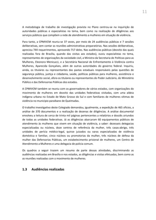 11
A metodologia de trabalho de investigação prevista no Plano centrou-se na inquirição de
autoridades públicas e especialistas no tema, bem como na realização de diligências aos
serviços públicos que compõem a rede de atendimento a mulheres em situação de violência.
Para tanto, a CPMIVCM reuniu-se 37 vezes, por meio de 24 audiências públicas e 7 sessões
deliberativas, sem contar as reuniões administrativas preparatórias. Nas sessões deliberativas,
apreciou 744 requerimentos, aprovando 717 deles. Nas audiências públicas (dezoito das quais
realizadas fora de Brasília, quando das visitas aos estados), ouviu especialistas no tema,
representantes de organizações da sociedade civil, a Ministra da Secretaria de Políticas para as
Mulheres, Eleonora Menicucci, e a Secretária Nacional de Enfrentamento à Violência contra
Mulheres, Aparecida Gonçalves, além de outras autoridades do governo federal. Inquiriu,
ainda, os titulares ou representantes das pastas estaduais responsáveis pelas questões de
segurança pública, justiça e cidadania, saúde, políticas públicas para mulheres, assistência e
desenvolvimento social, afora os titulares ou representantes do Poder Judiciário, do Ministério
Público e das Defensorias Públicas dos estados.
A CPMIVCM também se reuniu com os governadores de vários estados, com organizações do
movimento de mulheres em dezoito das unidades federativas visitadas, com uma aldeia
indígena urbana no Estado de Mato Grosso do Sul e com familiares de mulheres vítimas de
violência no município paraibano de Queimadas.
O trabalho investigativo deste Colegiado demandou, igualmente, a expedição de 465 ofícios, a
análise de 370 documentos e a realização de dezenas de diligências. A análise documental
envolveu a leitura de cerca de trinta mil páginas pertencentes a relatórios e dossiês oriundos
de todas as unidades federativas. Já as diligências abarcaram 60 equipamentos públicos de
atendimento às mulheres que vivem em situação de violência, a saber: dezesseis delegacias
especializadas ou núcleos, doze centros de referência da mulher, três casas-abrigo, três
unidades de perícia médico-legal, quinze juizados ou varas especializadas de violência
doméstica e familiar, cinco núcleos ou promotorias da mulher, três núcleos de defesa da
mulher das Defensorias Públicas, um estabelecimento prisional de mulheres, um Centro de
Atendimento a Mulheres e uma delegacia de polícia comum.
Os quadros a seguir trazem um resumo de parte dessas atividades, discriminando as
audiências realizadas em Brasília e nos estados, as diligências e visitas efetuadas, bem como as
as reuniões realizadas com o movimento de mulheres.
1.3 Audiências realizadas
 