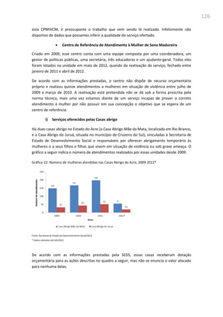 126
esta CPMIVCM, é preocupante o trabalho que vem sendo lá realizado. Infelizmente não
dispomos de dados que possamos inferir a qualidade do serviço ofertado.
 Centro de Referência de Atendimento à Mulher de Sena Madureira
Criado em 2009, esse centro conta com uma equipe composta por uma coordenadora, um
gestor de políticas públicas, uma secretária, três educadoras e um ajudante-geral. Todos eles
foram lotados na unidade em maio de 2012, quando da reativação do serviço, fechado entre
janeiro de 2011 e abril de 2012.
De acordo com as informações prestadas, o centro não dispõe de recurso orçamentário
próprio e realizou quinze atendimentos a mulheres em situação de violência entre julho de
2009 a março de 2010. A reativação está pretendida não se dá sob a forma prescrita pela
norma técnica, mais uma vez estamos diante de um serviço incapaz de prover o correto
atendimento à mulher por não possuir em sua concepção o objetivo que se espera de um
centro de referência.
i) Serviços oferecidos pelas Casas abrigo
Há duas casas abrigo no Estado do Acre (a Casa Abrigo Mãe da Mata, localizada em Rio Branco,
e a Casa Abrigo do Juruá, situada no município de Cruzeiro do Sul), vinculadas à Secretaria de
Estado de Desenvolvimento Social e responsáveis por oferecer abrigamento temporário às
mulheres e a seus filhos e filhas que vivem em situação de violência ou sob grave ameaça. O
gráfico a seguir indica o número de atendimentos realizados por essas unidades desde 2009.
Gráfico 22: Número de mulheres atendidas nas Casas Abrigo do Acre, 2009-2012*
Fonte: Secretaria de Estado de Desenvolvimento Social/2012
* Dados coletados até 6/6/2012.
De acordo com as informações prestadas pela SEDS, essas casas receberam dotação
orçamentária para as ações descritas no quadro a seguir, mas não se enuncia o valor alocado
para nenhuma delas.
 