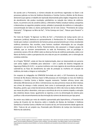 136
De acordo com a Promotoria, o número elevado de ocorrências registradas na Deam e de
processos judiciais na Vara de Violência Doméstica e Familiar Contra a Mulher de Rio Branco
demonstra que apenas o trabalho de repressão desenvolvido pelos órgãos integrantes da rede
de atendimento não produz resultados satisfatórios na redução dos índices de violência.
Assim, no primeiro ano do convênio (2011), o Ministério Público estadual realizou campanhas
e desenvolveu os seguintes projetos sociais, voltados à prevenção da violência e à educação e
conscientização de todos os atores participantes de tal ciclo vicioso: “Promotoria de Justiça
Itinerante”, “O Agressor na Mira da Paz”, “A Paz Começa em Casa”, “Educar para Prevenir” e
“REVIVA”.
Por meio do Projeto “O Agressor na Mira da Paz”, a Promotoria de Justiça (junto com os
assessores jurídicos) deslocou-se quinzenalmente à Penitenciária Dr. Francisco de Oliveira
Conde para realizar o atendimento de homens presos provisoriamente por crimes envolvendo
violência doméstica. Nas reuniões, esses homens recebiam informações de sua situação
processual e da Lei Maria da Penha. Posteriormente, eles passavam a integrar grupos de
reflexão, que se reuniam semanalmente na sede da Promotoria, com as psicólogas e
assistentes sociais a fim de refletir sobre as diversas formas de violência praticadas, sobre a Lei
Maria da Penha e sobre a perspectiva de uma vida em paz em sociedade, sem a reiteração de
condutas violentas.
Já o Projeto “REVIVA”, ainda em fase de implementação, deve ser desenvolvido em parceria
com vários órgãos e entidades para selecionar – com o auxílio do Sistema Integrado de
Segurança Pública (S.I.G.O.) – as quinze mulheres com mais registros de ocorrências policiais e
submetê-las ao fluxo de atendimento da rede de proteção às mulheres em situação de
violência, de modo a integrar as instituições.100
Em resposta às indagações da CPMIVCM formulada em abril, a 13ª Promotoria de Justiça
Criminal de Rio Branco informou haver 6.708 processos em tramitação na Vara de Violência
Doméstica e Familiar Contra a Mulher naquele momento. Também afirmou terem sido
oferecidas 490 denúncias em 2011 e 124 denúncias nos dois primeiros meses de 2012 relativas
aos crimes de ameaça e lesão corporal, bem como à contravenção penal de vias de fato.
Ressaltou, porém, que o total de denúncias oferecidas em 2011 não inclui os dados referentes
aos meses de julho e dezembro, visto que a ocorrência de erro no sistema impediu a extração
dos relatórios desses meses. Igualmente se reportou a erro na alimentação do sistema para
justificar o não encaminhamento da discriminação do número de denúncias por tipo penal.
Ao enviar seus dados por meio do relatório apresentado pela Sepmulheres, a Promotoria de
Justiça de Cruzeiro do Sul discorreu sobre o trabalho do Núcleo de Combate à Violência
Doméstica e Familiar Contra a Mulher em Cruzeiro do Sul, em funcionamento desde agosto de
2011. Trata-se de um projeto seu, financiado pelo Ministério de Justiça (via Secretaria de
Reforma do Judiciário).
100
A parceria referida engloba as seguintes entidades: Sepmulheres, Ufac, Núcleo de Estudos de Gênero da Amazônia (NEGA),
Deam, Vara de Violência Doméstica e Familiar Contra a Mulher, Casa Rosa Mulher, Casa Mãe da Mata, Centro de Referência
Especializado de Assistência Social (CREAS) e os Centros de Referência de Assistência Social (CRAS) de oito bairros da capital
acreana.
 