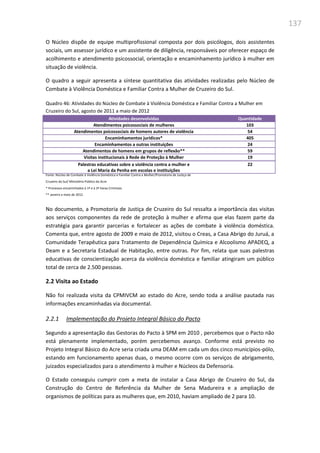 137
O Núcleo dispõe de equipe multiprofissional composta por dois psicólogos, dois assistentes
sociais, um assessor jurídico e um assistente de diligência, responsáveis por oferecer espaço de
acolhimento e atendimento psicossocial, orientação e encaminhamento jurídico à mulher em
situação de violência.
O quadro a seguir apresenta a síntese quantitativa das atividades realizadas pelo Núcleo de
Combate à Violência Doméstica e Familiar Contra a Mulher de Cruzeiro do Sul.
Quadro 46: Atividades do Núcleo de Combate à Violência Doméstica e Familiar Contra a Mulher em
Cruzeiro do Sul, agosto de 2011 a maio de 2012
Atividades desenvolvidas Quantidade
Atendimentos psicossociais de mulheres 103
Atendimentos psicossociais de homens autores de violência 54
Encaminhamentos jurídicos* 405
Encaminhamentos a outras instituições 24
Atendimentos de homens em grupos de reflexão** 59
Visitas institucionais à Rede de Proteção à Mulher 19
Palestras educativas sobre a violência contra a mulher e
a Lei Maria da Penha em escolas e instituições
22
Fonte: Núcleo de Combate à Violência Doméstica e Familiar Contra a Mulher/Promotoria de Justiça de
Cruzeiro do Sul/ Ministério Público do Acre
* Processos encaminhados à 1ª e à 2ª Varas Criminais
** Janeiro a maio de 2012
No documento, a Promotoria de Justiça de Cruzeiro do Sul ressalta a importância das visitas
aos serviços componentes da rede de proteção à mulher e afirma que elas fazem parte da
estratégia para garantir parcerias e fortalecer as ações de combate à violência doméstica.
Comenta que, entre agosto de 2009 e maio de 2012, visitou o Creas, a Casa Abrigo do Juruá, a
Comunidade Terapêutica para Tratamento de Dependência Química e Alcoolismo APADEQ, a
Deam e a Secretaria Estadual de Habitação, entre outras. Por fim, relata que suas palestras
educativas de conscientização acerca da violência doméstica e familiar atingiram um público
total de cerca de 2.500 pessoas.
2.2 Visita ao Estado
Não foi realizada visita da CPMIVCM ao estado do Acre, sendo toda a análise pautada nas
informações encaminhadas via documental.
2.2.1 Implementação do Projeto Integral Básico do Pacto
Segundo a apresentação das Gestoras do Pacto à SPM em 2010 , percebemos que o Pacto não
está plenamente implementado, porém percebemos avanço. Conforme está previsto no
Projeto Integral Básico do Acre seria criada uma DEAM em cada um dos cinco municípios-pólo,
estando em funcionamento apenas duas, o mesmo ocorre com os serviços de abrigamento,
juizados especializados para o atendimento à mulher e Núcleos da Defensoria.
O Estado conseguiu cumprir com a meta de instalar a Casa Abrigo de Cruzeiro do Sul, da
Construção do Centro de Referência da Mulher de Sena Madureira e a ampliação de
organismos de políticas para as mulheres que, em 2010, haviam ampliado de 2 para 10.
 