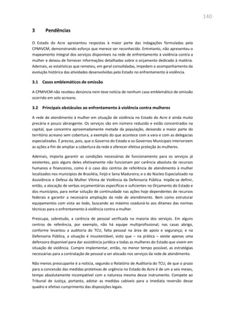 140
3 Pendências
O Estado do Acre apresentou respostas à maior parte das indagações formuladas pela
CPMIVCM, demonstrando esforço que merece ser reconhecido. Entretanto, não apresentou o
mapeamento integral dos serviços disponíveis na rede de enfrentamento à violência contra a
mulher e deixou de fornecer informações detalhadas sobre o orçamento dedicado à matéria.
Ademais, as estatísticas que remeteu, em geral consolidadas, impedem o acompanhamento da
evolução histórica das atividades desenvolvidas pelo Estado no enfrentamento à violência.
3.1 Casos emblemáticos de omissão
A CPMIVCM não recebeu denúncia nem teve notícia de nenhum caso emblemático de omissão
ocorrido em solo acreano.
3.2 Principais obstáculos ao enfrentamento à violência contra mulheres
A rede de atendimento à mulher em situação de violência no Estado do Acre é ainda muito
precária e pouco abrangente. Os serviços são em número reduzido e estão concentrados na
capital, que concentra aproximadamente metade da população, deixando a maior parte do
território acreano sem cobertura, a exemplo do que acontece com a vara e com as delegacias
especializadas. É preciso, pois, que o Governo do Estado e os Governos Municipais interiorizem
as ações a fim de ampliar a cobertura da rede e oferecer efetiva proteção às mulheres.
Ademais, importa garantir as condições necessárias de funcionamento para os serviços já
existentes, pois alguns deles efetivamente não funcionam por carência absoluta de recursos
humanos e financeiros, como é o caso dos centros de referência de atendimento à mulher
localizados nos municípios de Brasiléia, Feijó e Sena Madureira; e o do Núcleo Especializado na
Assistência e Defesa da Mulher Vítima de Violência da Defensoria Pública. Impõe-se definir,
então, a alocação de verbas orçamentárias específicas e suficientes no Orçamento do Estado e
dos municípios, para evitar solução de continuidade nas ações hoje dependentes de recursos
federais e garantir a necessária ampliação da rede de atendimento. Bem como estruturar
equipamentos com vista ao todo, buscando ao máximo coaduná-lo aos ditames das normas
técnicas para o enfrentamento à violência contra a mulher.
Preocupa, sobretudo, a carência de pessoal verificada na maioria dos serviços. Em alguns
centros de referência, por exemplo, não há equipe multiprofissional; nas casas abrigo,
conforme levantou a auditoria do TCU, falta pessoal na área de apoio e segurança; e na
Defensoria Pública, a situação é insustentável, visto que – na prática – existe apenas uma
defensora disponível para dar assistência jurídica a todas as mulheres do Estado que vivem em
situação de violência. Cumpre implementar, então, no menor tempo possível, as estratégias
necessárias para a contratação de pessoal a ser alocado nos serviços da rede de atendimento.
Não menos preocupante é a notícia, segundo o Relatório de Auditoria do TCU, de que o prazo
para a concessão das medidas protetivas de urgência no Estado do Acre é de um a seis meses,
tempo absolutamente incompatível com a natureza mesma desse instrumento. Compete ao
Tribunal de Justiça, portanto, adotar as medidas cabíveis para a imediata reversão desse
quadro e efetivo cumprimento das disposições legais.
 