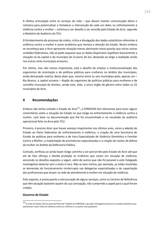 141
A efetiva articulação entre os serviços da rede – que devem manter comunicação diária e
rotineira para potencializar e fortalecer a intervenção de cada um deles no enfrentamento à
violência contra a mulher – continua a ser desafio a ser vencido pelo Estado do Acre, segundo
o Relatório de Auditoria do TCU.
O fortalecimento do processo de coleta, crítica e divulgação dos dados estatísticos referentes à
violência contra a mulher é outro problema que merece a atenção do Estado. Muito embora
se reconheça que o Acre apresente situação menos alarmante nesse quesito que várias outras
unidades federativas, não se pode esquecer que os dados disponíveis espelham basicamente a
situação só da capital e do município de Cruzeiro do Sul, deixando ao largo a realidade vivida
nos outros vinte municípios acreanos.
Por último, mas não menos importante, está o desafio de ampliar a institucionalização dos
organismos de orientação e de políticas públicas para mulheres no âmbito dos municípios,
ainda demasiado restrita. Basta dizer que, mesmo entre os seis municípios-polo, apenas um –
Rio Branco, a capital acreana – dispõe de organismo de políticas públicas para mulheres e de
conselho municipal de direitos, sendo este, aliás, o único órgão do gênero entre todos os 22
municípios do Acre.
4 Recomendações
Embora não tenha visitado o Estado do Acre101
, a CPMIVCM tem elementos para tecer alguns
comentários sobre a situação do Estado no que tange ao enfrentamento à violência contra a
mulher, com base na documentação que lhe foi encaminhada e no resultado da auditoria
operacional feita no Acre pelo TCU.
Primeiro, é preciso dizer que houve avanços importantes nos últimos anos, como a adesão do
Estado ao Pacto federativo de enfrentamento à violência, a criação de uma Secretaria de
Estado de políticas para mulheres e de Vara Especializada de Violência Doméstica e Familiar
Contra a Mulher, a implantação de promotorias especializadas e a criação de núcleo de defesa
da mulher no âmbito da Defensoria Pública.
Contudo, verificou-se ainda haver longo caminho a ser percorrido pelo Estado do Acre até que
ele de fato ofereça a devida proteção às mulheres que vivem em situação de violência,
vencendo os desafios expostos a seguir, além de outros que não foi possível a este Colegiado
investigativo detectar sem a visita in loco. Não se teve notícia, por exemplo, se estão resolvidas
as demandas de funcionamento ininterrupto nas delegacias especializadas e de capacitação
dos profissionais que atuam na rede de atendimento à mulher em situação de violência.
Pelo exposto, é preocupante a estruturação de alguns serviços, como os Centros de Referência
que têm atuação bastante aquém da sua concepção, não cumprindo o papel para o qual foram
criados.
Governo do Estado
101
A visita ao Estado não faz parte do Plano de Trabalho da CPMIVCM, cuja ação investigativa priorizou os estados brasileiros que
apresentam maior índice de violência contra as mulheres e os quatro mais populosos.
 