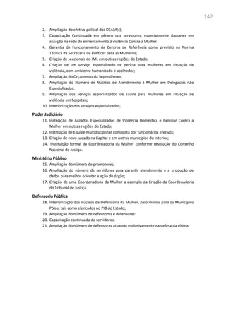 142
2. Ampliação do efetivo policial das DEAM(s);
3. Capacitação Continuada em gênero dos servidores, especialmente daqueles em
atuação na rede de enfrentamento á violência Contra a Mulher;
4. Garantia de Funcionamento de Centros de Referência como previsto na Norma
Técnica da Secretaria de Políticas para as Mulheres;
5. Criação de seccionais do IML em outras regiões do Estado;
6. Criação de um serviço especializado de perícia para mulheres em situação de
violência, com ambiente humanizado e acolhedor;
7. Ampliação do Orçamento da Sepmulheres;
8. Ampliação do Número de Núcleos de Atendimento á Mulher em Delegacias não
Especializadas;
9. Ampliação dos serviços especializados de saúde para mulheres em situação de
violência em hospitais;
10. Interiorização dos serviços especializados;
Poder Judiciário
11. Instalação de Juizados Especializados de Violência Doméstica e Familiar Contra a
Mulher em outras regiões do Estado;
12. Instituição de Equipe multidisciplinar composta por funcionários efetivos;
13. Criação de novo juizado na Capital e em outros municípios do Interior;
14. Instituição formal da Coordenadoria da Mulher conforme resolução do Conselho
Nacional de Justiça.
Ministério Público
15. Ampliação do número de promotores;
16. Ampliação do número de servidores para garantir atendimento e a produção de
dados para melhor orientar a ação do órgão;
17. Criação de uma Coordenadoria da Mulher a exemplo da Criação da Coordenadoria
do Tribunal de Justiça.
Defensoria Pública
18. Interiorização dos núcleos de Defensoria da Mulher, pelo menos para os Municípios
Pólos, tais como elencados no PIB do Estado;
19. Ampliação do número de defensores e defensoras:
20. Capacitação continuada de servidores;
21. Ampliação do número de defensoras atuando exclusivamente na defesa da vítima.
 