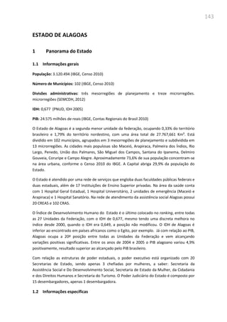 143
ESTADO DE ALAGOAS
1 Panorama do Estado
1.1 Informações gerais
População: 3.120.494 (IBGE, Censo 2010)
Número de Municípios: 102 (IBGE, Censo 2010)
Divisões administrativas: três mesorregiões de planejamento e treze microrregiões.
microrregiões (SEMCDH, 2012)
IDH: 0,677 (PNUD, IDH 2005)
PIB: 24.575 milhões de reais (IBGE, Contas Regionais do Brasil 2010)
O Estado de Alagoas é a segunda menor unidade da federação, ocupando 0,33% do território
brasileiro e 1,79% do território nordestino, com uma área total de 27.767,661 Km². Está
dividido em 102 municípios, agrupados em 3 mesorregiões de planejamento e subdividida em
13 microrregiões. As cidades mais populosas são Maceió, Arapiraca, Palmeira dos Índios, Rio
Largo, Penedo, União dos Palmares, São Miguel dos Campos, Santana do Ipanema, Delmiro
Gouveia, Coruripe e Campo Alegre. Aproximadamente 73,6% de sua população concentram-se
na área urbana, conforme o Censo 2010 do IBGE. A Capital abriga 29,9% da população do
Estado.
O Estado é atendido por uma rede de serviços que engloba duas faculdades públicas federais e
duas estaduais, além de 17 Instituições de Ensino Superior privadas. Na área da saúde conta
com 1 Hospital Geral Estadual, 1 Hospital Universitário, 2 unidades de emergência (Maceió e
Arapiraca) e 1 Hospital Sanatório. Na rede de atendimento da assistência social Alagoas possui
20 CREAS e 102 CRAS.
O Índice de Desenvolvimento Humano do Estado é o último colocado no ranking, entre todas
as 27 Unidades da Federação, com o IDH de 0,677, mesmo tendo uma discreta melhora no
índice desde 2000, quando o IDH era 0,649, a posição não modificou. O IDH de Alagoas é
inferior ao encontrado em países africanos como o Egito, por exemplo. Já com relação ao PIB,
Alagoas ocupa a 20ª posição entre todas as Unidades da Federação e vem alcançando
variações positivas significativas. Entre os anos de 2004 e 2005 o PIB alagoano variou 4,9%
positivamente, resultado superior ao alcançado pelo PIB brasileiro.
Com relação as estruturas de poder estaduais, o poder executivo está organizado com 20
Secretarias de Estado, sendo apenas 3 chefiadas por mulheres, a saber: Secretaria da
Assistência Social e Do Desenvolvimento Social, Secretaria de Estado da Mulher, da Cidadania
e dos Direitos Humanos e Secretaria do Turismo. O Poder Judiciário do Estado é composto por
15 desembargadores, apenas 1 desembargadora.
1.2 Informações específicas
 