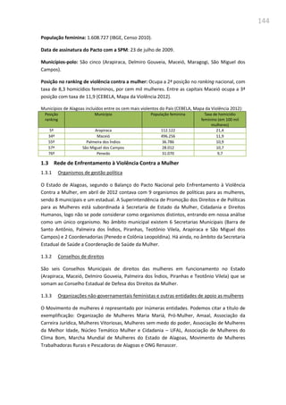 144
População feminina: 1.608.727 (IBGE, Censo 2010).
Data de assinatura do Pacto com a SPM: 23 de julho de 2009.
Municípios-polo: São cinco (Arapiraca, Delmiro Gouveia, Maceió, Maragogi, São Miguel dos
Campos).
Posição no ranking de violência contra a mulher: Ocupa a 2ª posição no ranking nacional, com
taxa de 8,3 homicídios femininos, por cem mil mulheres. Entre as capitais Maceió ocupa a 3ª
posição com taxa de 11,9 (CEBELA, Mapa da Violência 2012).
Municípios de Alagoas incluídos entre os cem mais violentos do País (CEBELA, Mapa da Violência 2012):
Posição
ranking
Município População feminina Taxa de homicídio
feminino (em 100 mil
mulheres)
5º Arapiraca 112.122 21,4
34º Maceió 496.256 11,9
55º Palmeira dos Índios 36.786 10,9
57º São Miguel dos Campos 28.012 10,7
76º Penedo 31.070 9,7
1.3 Rede de Enfrentamento à Violência Contra a Mulher
1.3.1 Organismos de gestão política
O Estado de Alagoas, segundo o Balanço do Pacto Nacional pelo Enfrentamento à Violência
Contra a Mulher, em abril de 2012 contava com 9 organismos de políticas para as mulheres,
sendo 8 municipais e um estadual. A Superintendência de Promoção dos Direitos e de Políticas
para as Mulheres está subordinada à Secretaria de Estado da Mulher, Cidadania e Direitos
Humanos, logo não se pode considerar como organismos distintos, entrando em nossa análise
como um único organismo. No âmbito municipal existem 6 Secretarias Municipais (Barra de
Santo Antônio, Palmeira dos Índios, Piranhas, Teotônio Vilela, Arapiraca e São Miguel dos
Campos) e 2 Coordenadorias (Penedo e Colônia Leopoldina). Há ainda, no âmbito da Secretaria
Estadual de Saúde a Coordenação de Saúde da Mulher.
1.3.2 Conselhos de direitos
São seis Conselhos Municipais de direitos das mulheres em funcionamento no Estado
(Arapiraca, Maceió, Delmiro Gouveia, Palmeira dos Índios, Piranhas e Teotônio Vilela) que se
somam ao Conselho Estadual de Defesa dos Direitos da Mulher.
1.3.3 Organizações não-governamentais feministas e outras entidades de apoio as mulheres
O Movimento de mulheres é representado por inúmeras entidades. Podemos citar a título de
exemplificação: Organização de Mulheres Maria Mariá, Pró-Mulher, Amaal, Associação da
Carreira Jurídica, Mulheres Vitoriosas, Mulheres sem medo do poder, Associação de Mulheres
da Melhor Idade, Núcleo Temático Mulher e Cidadania – UFAL, Associação de Mulheres do
Clima Bom, Marcha Mundial de Mulheres do Estado de Alagoas, Movimento de Mulheres
Trabalhadoras Rurais e Pescadoras de Alagoas e ONG Renascer.
 