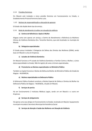 145
1.3.4 Presídios femininos
Em Maceió está instalado o único presídio feminino em funcionamento no Estado, o
Estabelecimento Prisional Feminino Santa Luzia.
1.3.5 Núcleos de responsabilização e educação do agressor
O Estado não dispõe deste tipo de serviço.
1.3.6 Rede de atendimento à mulher em situação de violência
a) Centros de Referência e Apoio à Mulher
Alagoas conta com apenas um serviço, o Centro de Atendimento e Referência às Mulheres
Vítimas de Violência Doméstica Dra. Terezinha Ramires, que está localizado no município de
Maceió.
b) Delegacias especializadas
O Estado possui instaladas 3 Delegacias de Defesa dos Direitos das Mulheres (DDM), sendo
duas em Maceió e uma em Arapiraca.
c) Juizados de Violência Doméstica
Em Maceió funciona o 4º Juizado de Violência Doméstica e Familiar Contra a Mulher, o único
desta especialidade no Estado. Não há registro de varas criminais especializadas.
d) Promotorias ou Núcleos especializados no Ministério Público
Também na Capital funciona o Núcleo de Defesa da Mulher do Ministério Público do Estado de
Alagoas - NUDEMP/AL.
e) Núcleos especializados na Defensoria Pública
A Defensoria Pública Estadual constituiu o Núcleo Especial de Defesa e Direitos da Mulher da
Defensoria Pública de Alagoas – NUDEM/AL, situado em Maceió.
f) Serviços de perícia
Há em funcionamento 2 Institutos Médicos Legais, sendo um em Maceió e o outro em
Arapiraca.
g) Serviços de abrigamento
Há apenas uma casa abrigo em funcionamento no Estado, localizada em Maceió. Equipamento
municipal vinculado à Secretaria Municipal de Assistência Social.
h) Serviços de Atenção à Saúde das Mulheres em Situação de Violência
 