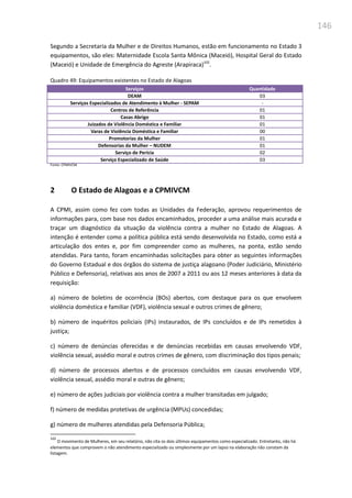 146
Segundo a Secretaria da Mulher e de Direitos Humanos, estão em funcionamento no Estado 3
equipamentos, são eles: Maternidade Escola Santa Mônica (Maceió), Hospital Geral do Estado
(Maceió) e Unidade de Emergência do Agreste (Arapiraca)102
.
Quadro 49: Equipamentos existentes no Estado de Alagoas
Serviços Quantidade
DEAM 03
Serviços Especializados de Atendimento à Mulher - SEPAM -
Centros de Referência 01
Casas Abrigo 01
Juizados de Violência Doméstica e Familiar 01
Varas de Violência Doméstica e Familiar 00
Promotorias da Mulher 01
Defensorias da Mulher – NUDEM 01
Serviço de Perícia 02
Serviço Especializado de Saúde 03
Fonte: CPMIVCM
2 O Estado de Alagoas e a CPMIVCM
A CPMI, assim como fez com todas as Unidades da Federação, aprovou requerimentos de
informações para, com base nos dados encaminhados, proceder a uma análise mais acurada e
traçar um diagnóstico da situação da violência contra a mulher no Estado de Alagoas. A
intenção é entender como a política pública está sendo desenvolvida no Estado, como está a
articulação dos entes e, por fim compreender como as mulheres, na ponta, estão sendo
atendidas. Para tanto, foram encaminhadas solicitações para obter as seguintes informações
do Governo Estadual e dos órgãos do sistema de justiça alagoano (Poder Judiciário, Ministério
Público e Defensoria), relativas aos anos de 2007 a 2011 ou aos 12 meses anteriores à data da
requisição:
a) número de boletins de ocorrência (BOs) abertos, com destaque para os que envolvem
violência doméstica e familiar (VDF), violência sexual e outros crimes de gênero;
b) número de inquéritos policiais (IPs) instaurados, de IPs concluídos e de IPs remetidos à
justiça;
c) número de denúncias oferecidas e de denúncias recebidas em causas envolvendo VDF,
violência sexual, assédio moral e outros crimes de gênero, com discriminação dos tipos penais;
d) número de processos abertos e de processos concluídos em causas envolvendo VDF,
violência sexual, assédio moral e outras de gênero;
e) número de ações judiciais por violência contra a mulher transitadas em julgado;
f) número de medidas protetivas de urgência (MPUs) concedidas;
g) número de mulheres atendidas pela Defensoria Pública;
102
O movimento de Mulheres, em seu relatório, não cita os dois últimos equipamentos como especializado. Entretanto, não há
elementos que comprovem o não atendimento especializado ou simplesmente por um lapso na elaboração não constam da
listagem.
 