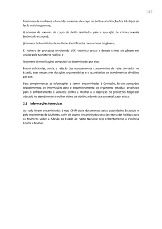147
h) número de mulheres submetidas a exames de corpo de delito e a indicação dos três tipos de
lesão mais frequentes;
i) número de exames de corpo de delito realizados para a apuração de crimes sexuais
(sobretudo estupro);
j) número de homicídios de mulheres identificados como crimes de gênero;
k) número de processos envolvendo VDF, violência sexual e demais crimes de gênero em
análise pelo Ministério Público; e
l) número de notificações compulsórias discriminadas por tipo.
Foram solicitadas, ainda, a relação dos equipamentos componentes da rede ofertados no
Estado, suas respectivas dotações orçamentárias e o quantitativo de atendimentos divididos
por ano.
Para complementar as informações a serem encaminhadas à Comissão, foram aprovados
requerimentos de informações para o encaminhamento do orçamento estadual detalhado
para o enfrentamento à violência contra a mulher e a descrição do protocolo hospitalar
adotado no atendimento à mulher vítima de violência doméstica ou sexual, caso exista.
2.1 Informações fornecidas
Ao todo foram encaminhadas à esta CPMI doze documentos pelas autoridades Estaduais e
pelo movimento de Mulheres, além de quatro encaminhados pela Secretaria de Políticas para
as Mulheres sobre a Adesão do Estado ao Pacto Nacional pelo Enfrentamento à Violência
Contra a Mulher.
 