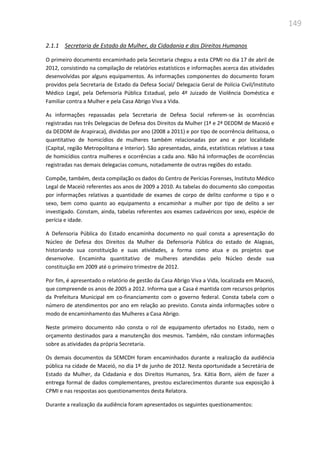 149
2.1.1 Secretaria de Estado da Mulher, da Cidadania e dos Direitos Humanos
O primeiro documento encaminhado pela Secretaria chegou a esta CPMI no dia 17 de abril de
2012, consistindo na compilação de relatórios estatísticos e informações acerca das atividades
desenvolvidas por alguns equipamentos. As informações componentes do documento foram
providos pela Secretaria de Estado da Defesa Social/ Delegacia Geral de Polícia Civil/Instituto
Médico Legal, pela Defensoria Pública Estadual, pelo 4º Juizado de Violência Doméstica e
Familiar contra a Mulher e pela Casa Abrigo Viva a Vida.
As informações repassadas pela Secretaria de Defesa Social referem-se às ocorrências
registradas nas três Delegacias de Defesa dos Direitos da Mulher (1ª e 2ª DEDDM de Maceió e
da DEDDM de Arapiraca), divididas por ano (2008 a 2011) e por tipo de ocorrência delituosa, o
quantitativo de homicídios de mulheres também relacionadas por ano e por localidade
(Capital, região Metropolitana e Interior). São apresentadas, ainda, estatísticas relativas a taxa
de homicídios contra mulheres e ocorrências a cada ano. Não há informações de ocorrências
registradas nas demais delegacias comuns, notadamente de outras regiões do estado.
Compõe, também, desta compilação os dados do Centro de Perícias Forenses, Instituto Médico
Legal de Maceió referentes aos anos de 2009 a 2010. As tabelas do documento são compostas
por informações relativas a quantidade de exames de corpo de delito conforme o tipo e o
sexo, bem como quanto ao equipamento a encaminhar a mulher por tipo de delito a ser
investigado. Constam, ainda, tabelas referentes aos exames cadavéricos por sexo, espécie de
perícia e idade.
A Defensoria Pública do Estado encaminha documento no qual consta a apresentação do
Núcleo de Defesa dos Direitos da Mulher da Defensoria Pública do estado de Alagoas,
historiando sua constituição e suas atividades, a forma como atua e os projetos que
desenvolve. Encaminha quantitativo de mulheres atendidas pelo Núcleo desde sua
constituição em 2009 até o primeiro trimestre de 2012.
Por fim, é apresentado o relatório de gestão da Casa Abrigo Viva a Vida, localizada em Maceió,
que compreende os anos de 2005 a 2012. Informa que a Casa é mantida com recursos próprios
da Prefeitura Municipal em co-financiamento com o governo federal. Consta tabela com o
número de atendimentos por ano em relação ao previsto. Consta ainda informações sobre o
modo de encaminhamento das Mulheres a Casa Abrigo.
Neste primeiro documento não consta o rol de equipamento ofertados no Estado, nem o
orçamento destinados para a manutenção dos mesmos. Também, não constam informações
sobre as atividades da própria Secretaria.
Os demais documentos da SEMCDH foram encaminhados durante a realização da audiência
pública na cidade de Maceió, no dia 1º de junho de 2012. Nesta oportunidade a Secretária de
Estado da Mulher, da Cidadania e dos Direitos Humanos, Sra. Kátia Born, além de fazer a
entrega formal de dados complementares, prestou esclarecimentos durante sua exposição à
CPMI e nas respostas aos questionamentos desta Relatora.
Durante a realização da audiência foram apresentados os seguintes questionamentos:
 
