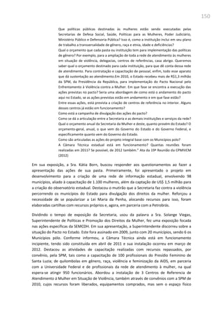 150
Que políticas públicas destinadas às mulheres estão sendo executadas pelas
Secretarias de Defesa Social, Saúde, Políticas para as Mulheres, Poder Judiciário,
Ministério Público e Defensoria Pública? Isso é, como a instituição inclui em seu plano
de trabalho a transversalidade de gênero, raça e etnia, idade e deficiências?
Qual o orçamento que cada pasta ou instituição tem para implementação das políticas
de gênero? Por exemplo, para a ampliação de toda a rede de atendimento às mulheres
em situação de violência, delegacias, centros de referências, casa abrigo. Queremos
saber qual o orçamento destinado para cada instituição, para que dê conta dessa rede
de atendimento. Para contratação e capacitação de pessoal, enfim, todo esse aparato
que dá sustentação ao atendimento.Em 2010, o Estado recebeu mais de R$1,3 milhão
da SPM, da Presidência da República, para implementação do Pacto Nacional pelo
Enfrentamento à Violência contra a Mulher. Em que fase se encontra a execução das
ações previstas no pacto? Seria uma abordagem de como está o andamento do pacto
aqui no Estado, se as ações previstas estão em andamento e em que fase estão?
Entre essas ações, está prevista a criação de centros de referência no interior. Alguns
desses centros já estão em funcionamento?
Como está a campanha de divulgação das ações do pacto?
Como se dá a articulação entre a Secretaria e as demais instituições e serviços da rede?
Qual o orçamento anual da Secretaria da Mulher e deste, quanto provém do Estado? O
orçamento-geral, anual, o que vem do Governo do Estado e do Governo Federal, e
especificamente quanto vem do Governo do Estado.
Como são articuladas as ações do projeto integral base com os Municípios polo?
A Câmara Técnica estadual está em funcionamento? Quantas reuniões foram
realizadas em 2011? Se possível, de 2012 também.” Ata da 19ª Reunião da CPMIVCM
(2012)
Em sua exposição, a Sra. Kátia Born, buscou responder aos questionamentos ao fazer a
apresentação das ações de sua pasta. Primeiramente, foi apresentado o projeto em
desenvolvimento para a criação de uma rede de informação estadual, envolvendo 98
municípios, aliado à capacitação de 1.100 mulheres, além da captação de US$ 1,5 milhão para
a criação do observatório estadual. Destacou o mutirão que a Secretaria faz contra a violência
percorrendo os municípios do Estado para divulgação dos direitos da mulher. Reforçou a
necessidade de se popularizar a Lei Maria da Penha, alocando recursos para isso, foram
elaboradas cartilhas com recursos próprios e, agora, em parceria com a Petrobrás.
Dividindo o tempo de exposição da Secretaria, usou da palavra a Sra. Solange Viegas,
Superintendente de Políticas e Promoção dos Direitos da Mulher, fez uma exposição focada
nas ações específicas da SEMCDH. Em sua apresentação, a Superintendente discorreu sobre a
situação do Pacto no Estado. Este fora assinado em 2009, junto com 20 municípios, sendo 6 os
Municípios pólo. Conforme informou, a Câmara Técnica ainda está em funcionamento
incipiente, tendo sido constituída em abril de 2011 e sua instalação ocorreu em março de
2012. Destacou as atividades de capacitação realizadas com recursos repassados, por
convênio, pela SPM, tais como a capacitação de 100 profissionais do Presídio Feminino de
Santa Luzia; de quilombolas em gênero, raça, violência e feminização da AIDS, em parceria
com a Universidade Federal e de profissionais da rede de atendimento à mulher, na qual
espera-se atingir 950 funcionários. Abordou a instalação de 3 Centros de Referencia de
Atendimento á Mulher em Situação de Violência, também através de convênios com a SPM de
2010, cujos recursos foram liberados, equipamentos comprados, mas sem o espaço físico
 