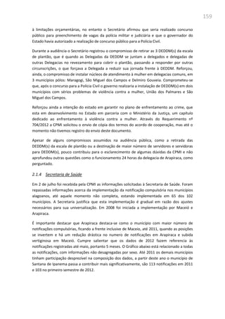 159
à limitações orçamentárias, no entanto o Secretário afirmou que seria realizado concurso
público para preenchimento de vagas da polícia militar e judiciária e que o governador do
Estado havia autorizado a realização de concurso público para a Polícia Civil.
Durante a audiência o Secretário registrou o compromisso de retirar as 3 DEDDM(s) da escala
de plantão, que é quando as Delegadas da DEDDM se juntam a delegados e delegadas de
outras Delegacias no revezamento para cobrir o plantão, passando a responder por outras
circunscrições, o que forçava a Delegada a reduzir sua jornada frente à DEDDM. Reforçou,
ainda, o compromisso de instalar núcleos de atendimento à mulher em delegacias comuns, em
3 municípios pólos: Maragogi, São Miguel dos Campos e Delmiro Gouveia. Comprometeu-se
que, após o concurso para a Polícia Civil o governo realizaria a instalação de DEDDM(s) em dois
municípios com sérios problemas de violência contra a mulher, União dos Palmares e São
Miguel dos Campos.
Reforçou ainda a intenção do estado em garantir no plano de enfrentamento ao crime, que
esta em desenvolvimento no Estado em parceria com o Ministério da Justiça, um capítulo
dedicado ao enfrentamento à violência contra a mulher. Através do Requerimento nº
704/2012 a CPMI solicitou o envio de cópia dos termos do acordo de cooperação, mas até o
momento não tivemos registro do envio deste documento.
Apesar de alguns compromissos assumidos na audiência pública, como a retirada das
DEDDM(s) da escala de plantão ou a destinação de maior número de servidores e servidoras
para DEDDM(s), pouco contribuiu para o esclarecimento de algumas dúvidas da CPMI e não
aprofundou outras questões como o funcionamento 24 horas da delegacia de Arapiraca, como
perguntado.
2.1.4 Secretaria de Saúde
Em 2 de julho foi recebida pela CPMI as informações solicitadas à Secretaria de Saúde. Foram
repassadas informações acerca da implementação da notificação compulsória nos municípios
alagoanos, até aquele momento não completa, estando implementada em 65 dos 102
municípios. A Secretaria justifica que esta implementação é gradual em razão dos ajustes
necessários para sua universalização. Em 2008 foi iniciada a implementação por Maceió e
Arapiraca.
É importante destacar que Arapiraca destaca-se como o município com maior número de
notificações compulsórias, ficando a frente inclusive de Maceio, até 2011, quando as posições
se invertem e há um redução drástica no numero de notificações em Arapiraca e subida
vertiginosa em Maceió. Cumpre salientar que os dados de 2012 fazem referencia às
notificações registradas até maio, portanto 5 meses. O Gráfico abaixo está relacionado a todas
as notificações, com informações não desagregadas por sexo. Até 2011 os demais municípios
tinham participação desprezível na composição dos dados, a partir deste ano o município de
Santana de Ipanema passa a contribuir mais significativamente, são 113 notificações em 2011
e 103 no primeiro semestre de 2012.
 