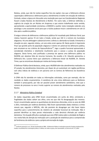 166
Relatou, ainda, que não há núcleo específico fora da capital, mas que a Defensoria oferece
capacitação a defensoras e defensores para o atendimento à mulher em situação de violência.
Contudo, estava a época em discussão uma resolução para que nas Coordenadorias Regionais
fossem criados Núcleos de Atendimento à Mulher. Por outro lado, o Defensor defendeu a
urgência da criação de um Núcleo em Arapiraca e que estaria trabalhando neste sentido,
aproveitando a oportunidade conclamou a SEMCDH a auxiliar nesta instalação cedendo uma
psicóloga e uma assistente social para que o núcleo pudesse iniciar o atendimento em até 15
dias após a audiência pública.
O exíguo número de defensoras e defensores públicos foi ressaltado pelo Defensor Geral, que
relatou haverem apenas 72 em todo o Estado, sendo que 102 é o número de municípios
alagoanos. Há uma defasagem substancial entre a oferta e a demanda no Estado. Entretanto a
situação era pior, segundo relatou, um ano antes eram apenas 30. Neste ponto é importante
frisar que grande parte da população alagoana é cliente em potencial da defensoria pública,
pois encaixam-se nos critérios de hipossuficiência107
, logo o quadro funcional apresentado é
considerado dramático e totalmente insuficiente para o acesso a justiça da população
alagoana. Desta forma, está justificada a presença de apenas uma defensora pública no
NUDEM, por absoluta falta de recursos humanos. Na ocasião o Dr. Eduardo apresentou a
Defensora Dra. Luciana Vieira que substituiria a Defensora titular do NUDEM, Dr. Daniela
Times, que se encontrava afastada por motivo de licença médica.
O Defensor Público-Geral destacou, ainda, que o NUDEM além dos atendimentos realizados no
4º juizado, faz atendimentos itinerantes, por dispor de um automóvel, em regiões periféricas
com altos índices de violência e em parceria com os Centros de Referencia da Assistência
Social.
A CPMI não foi atendida em todas as informações solicitadas, como por exemplo, não ter
recebido os dados orçamentários. A existência de uma única defensora para as Mulheres
também é preocupante, por não ser possível prover atendimento satisfatório, visto que o
número de processos na vara é muito superior ao número de atendimentos realizados pelo
Núcleo.
2.1.7 Ministério Público Estadual
Os dados requeridos pela CPMI foram encaminhados em junho de 2012, entretanto a
fragilidades dos dados saltam aos olhos, uma vez que não há desagregação dos mesmos.
Foram encaminhados apenas os quantitativos de denúncias oferecidas, entre os anos de 2009
e 2011, motivadas por violência doméstica. Não foram apresentados dados relativos a crimes
sexuais que, segundo o MPE/AL, não são possíveis de desagregar por não haver tópico
específico para o preenchimento do relatório de atividade funcional da instituição. Não é
possível identificar os tipos penais relacionados a cada denúncia ofertada por violência
doméstica. Tal situação dificulta a avaliação que esta CPMI realiza sobre a atividade do Órgão e
nos revela falta de atenção da instituição com a produção de estatísticas para a compreensão
de fenômenos da violência e para a própria estruturação do órgão.
107
Conforme preconiza o art. 134 da Constituição de 1988 - A Defensoria Pública é instituição essencial à função jurisdicional do
Estado, incumbindo-lhe a orientação jurídica e a defesa, em todos os graus, dos necessitados, na forma do Art. 5º, LXXIV
 