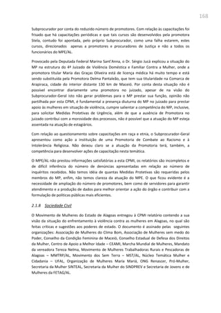 168
Subprocurador por conta do reduzido número de promotores. Com relação às capacitações foi
frisado que há capacitações periódicas e que tais cursos são desenvolvidos pela promotora
Stela, contudo foi apontada, pelo próprio Subprocurador, como uma falha estarem, estes
cursos, direcionados apenas a promotores e procuradores de Justiça e não a todos os
funcionários do MPE/AL.
Provocado pela Deputada Federal Marina Sant’Anna, o Dr. Sérgio Jucá explicou a situação do
MP na estrutura do 4ª Juizado de Violência Doméstica e Familiar Contra a Mulher, onde a
promotora titular Maria das Graças Oliveira está de licença médica há muito tempo e está
sendo substituída pela Promotora Delma Pantaleão, que tem sua titularidade na Comarca de
Arapiraca, cidade do interior distante 130 km de Maceió. Por conta desta situação não é
possível encontrar diariamente uma promotora no juizado, apesar de na visão do
Subprocurador-Geral isto não gerar problemas para o MP prestar sua função, opinião não
partilhada por esta CPMI, é fundamental a presença diuturna do MP no juizado para prestar
apoio às mulheres em situação de violência, cumpre salientar a competência do MP, inclusive,
para solicitar Medidas Protetivas de Urgência, além de que a ausência de Promotora no
juizado contribui com a morosidade dos processos, não é possível que a atuação do MP esteja
assentada na atuação de estagiários.
Com relação ao questionamento sobre capacitações em raça e etnia, o Subprocurador-Geral
apresentou como ação a instituição de uma Promotoria de Combate ao Racismo e à
Intolerância Religiosa. Não deixou claro se a atuação da Promotoria terá, também, a
competência para desenvolver ações de capacitação nesta temática.
O MPE/AL não prestou informações satisfatórias a esta CPMI, os relatórios são incompletos e
de difícil inferência do número de denúncias apresentadas em relação ao número de
inquéritos recebidos. Não temos idéia de quantas Medidas Protetivas são requeridas pelos
membros do MP, enfim, não temos clareza da atuação do MPE. O que ficou evidente é a
necessidade de ampliação do número de promotores, bem como de servidores para garantir
atendimento e a produção de dados para melhor orientar a ação do órgão e contribuir com a
formulação de políticas públicas mais eficientes.
2.1.8 Sociedade Civil
O Movimento de Mulheres do Estado de Alagoas entregou à CPMI relatório contendo a sua
visão da situação do enfrentamento à violência contra as mulheres em Alagoas, no qual são
feitas críticas e sugestões aos poderes de estado. O documento é assinado pelas seguintes
organizações: Associação de Mulheres do Clima Bom, Associação de Mulheres sem medo do
Poder, Conselho da Condição Feminina de Maceió, Conselho Estadual de Defesa dos Direitos
da Mulher, Centro de Apoio a Melhor Idade – CEAMI, Marcha Mundial de Mulheres, Mandato
da vereadora Tereza Nelma, Movimento de Mulheres Trabalhadoras Rurais e Pescadoras de
Alagoas – MMTRP/AL, Movimento dos Sem Terra – MST/AL, Núcleo Temática Mulher e
Cidadania – UFAL, Organização de Mulheres Maria Mariá, ONG Renascer, Pró-Mulher,
Secretaria da Mulher SINTEAL, Secretaria da Mulher do SINDPREV e Secretaria de Jovens e de
Mulheres da FETAG/AL.
 