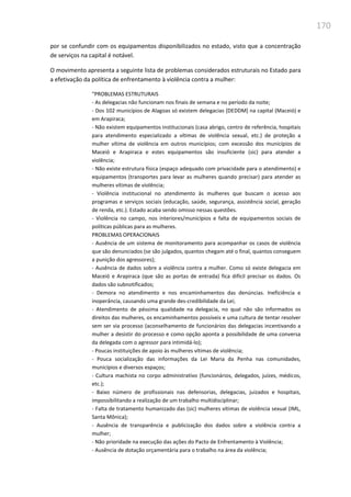 170
por se confundir com os equipamentos disponibilizados no estado, visto que a concentração
de serviços na capital é notável.
O movimento apresenta a seguinte lista de problemas considerados estruturais no Estado para
a efetivação da política de enfrentamento à violência contra a mulher:
“PROBLEMAS ESTRUTURAIS
- As delegacias não funcionam nos finais de semana e no período da noite;
- Dos 102 municípios de Alagoas só existem delegacias [DEDDM] na capital (Maceió) e
em Arapiraca;
- Não existem equipamentos institucionais (casa abrigo, centro de referência, hospitais
para atendimento especializado a vítimas de violência sexual, etc.) de proteção a
mulher vítima de violência em outros municípios; com excessão dos municípios de
Maceió e Arapiraca e estes equipamentos são insuficiente (sic) para atender a
violência;
- Não existe estrutura física (espaço adequado com privacidade para o atendimento) e
equipamentos (transportes para levar as mulheres quando precisar) para atender as
mulheres vítimas de violência;
- Violência institucional no atendimento às mulheres que buscam o acesso aos
programas e serviços sociais (educação, saúde, segurança, assistência social, geração
de renda, etc.). Estado acaba sendo omisso nessas questões.
- Violência no campo, nos interiores/municípios e falta de equipamentos sociais de
políticas públicas para as mulheres.
PROBLEMAS OPERACIONAIS
- Ausência de um sistema de monitoramento para acompanhar os casos de violência
que são denunciados (se são julgados, quantos chegam até o final, quantos conseguem
a punição dos agressores);
- Ausência de dados sobre a violência contra a mulher. Como só existe delegacia em
Maceió e Arapiraca (que são as portas de entrada) fica difícil precisar os dados. Os
dados são subnotificados;
- Demora no atendimento e nos encaminhamentos das denúncias. Ineficiência e
inoperância, causando uma grande des-credibilidade da Lei;
- Atendimento de péssima qualidade na delegacia, no qual não são informados os
direitos das mulheres, os encaminhamentos possíveis e uma cultura de tentar resolver
sem ser via processo (aconselhamento de funcionários das delegacias incentivando a
mulher a desistir do processo e como opção aponta a possibilidade de uma conversa
da delegada com o agressor para intimidá-lo);
- Poucas instituições de apoio às mulheres vítimas de violência;
- Pouca socialização das informações da Lei Maria da Penha nas comunidades,
municípios e diversos espaços;
- Cultura machista no corpo administrativo (funcionários, delegados, juízes, médicos,
etc.);
- Baixo número de profissionais nas defensorias, delegacias, juizados e hospitais,
impossibilitando a realização de um trabalho multidisciplinar;
- Falta de tratamento humanizado das (sic) mulheres vítimas de violência sexual (IML,
Santa Mônica);
- Ausência de transparência e publicização dos dados sobre a violência contra a
mulher;
- Não prioridade na execução das ações do Pacto de Enfrentamento à Violência;
- Ausência de dotação orçamentária para o trabalho na área da violência;
 