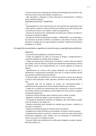 171
- Estrutura precária para realização dos trabalhos de fiscalização pelos Conselhos. Falta
de estrutura física, material de trabalho, transporte, etc.;
- Não valorização e efetivação do Plano Municipal de Enfrentamento à Violência
Contra a Mulher de Maceió.
PROBLEMAS EDUCATIVOS – FORMATIVOS
[...]
- Desmobilização do corpo administrativo que não participa das capacitações sobre
mulher, gênero, violência, Lei Maria da Penha por acreditar que os anos de prática são
o suficiente para realizar o seu trabalho. Caindo num pragmatismo;
- Ausência de secretarias e/ou coordenadoria de política para mulheres em Maceió e
nos demais municípios de Alagoas;
- Extinção da Secretaria Especializada da Mulher – SERMULHER e sua incorporação a
(sic) Secretaria do Estado da Mulher, da Cidadania e dos Direitos Humanos. Sendo
diminuída a condição de uma Superintendência da Mulher”. Movimento de Mulheres
de Alagoas, p. 15. (2012)
Em seguida são apresentadas as sugestões do movimento para a superação destes problemas:
PROPOSTAS
- Funcionamento das delegacias no período de 24 horas;
- Criação de delegacias em todos os municípios de Alagoas. Emergencialmente a
criação das delegacias nas cidades pólos de Alagoas;
- Criação dos equipamentos institucionais de proteção a mulher vítima de violência
(casa abrigo, centro de referência, hospitais para atendimento especializados a vítimas
de violência sexual, etc) emergencialmente nas 5 (cinco) regionais do Estado de
Alagoas;
- Aparelhamento da estrutura física (espaço adequado com privacidade para o
atendimento) e equipamentos (transportes para levar as mulheres quando precisar)
para atender as mulheres vítimas de violência;
- Tratamento digno no atendimento às mulheres que buscam o acesso aos programas
e serviços sociais (educação, saúde, segurança, assistência social, geração de renda,
etc.);
- Campanha pelo fim da violência no campo, nos interiores/municípios e
aparelhamento de equipamentos sociais de políticas públicas para mulheres;
- Criação de um sistema de monitoramento para acompanhar os casos de violência
que são denunciados (se são julgados, quantos chegam até o final, quantos conseguem
a punição dos agressores);
- Criação de um banco de dados sobre a violência contra a mulher no estado;
- Agilidade e mutirões para julgar os casos de violência contra a mulher;
- Fiscalização do atendimento prestados nas delegacias, IML, Santa Mônica, juizado,
centro de referência, casa abrigo, etc.;
- Dotação orçamentária para realização de trabalhos para erradicar a violência no
executivo e no judiciário;
- Criação de instituições de apoio às mulheres vítimas de violência;
- Divulgação da Lei Maria da Penha nas comunidades, municípios e diversos espaços;
- Campanha para erradicar o machismo, o sexismo e o racismo no corpo administrativo
(funcionários, delegados, juízes, médicos, etc.) nas instituições de atendimento a
mulher, nas escolas, na sociedade em geral;
- Concurso Público para profissionais nas defensorias, delegacias, juizados, hospitais,
Ministério Público, etc.;
 