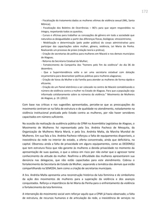 172
- Fiscalização do tratamento dados as mulheres vítimas de violência sexual (IML, Santa
Mônica);
- Fiscalização dos Boletins de Ocorrências – BO’s para que sejam respondidos na
íntegra, respeitando todos os quesitos;
- Cursos e oficinas para trabalhar as concepções de gênero em toda a sociedade que
naturaliza as desigualdades a partir das diferenças físicas, biológicas: etnocentrismo;
- Mobilização e determinação (pelo poder público) do corpo administrativo para
participar das capacitações sobre mulher, gênero, violência, Lei Maria da Penha.
Realizando um processo de práxis (relação teoria x prática);
- Criação de secretarias de política para mulheres em Maceió e nos demais municípios
de Alagoas;
- Retorno da Secretaria Estadual da Mulher;
- Fortalecimento da Campanha dos “homens pelo fim da violência” do dia 06 de
dezembro;
- Que a Superintendência volte a ser uma secretaria estadual com dotação
orçamentária para desenvolver políticas públicas para mulheres alagoanas;
- Criação de Varas da Mulher e da Família para atender as mulheres de forma rápida e
eficiente;
- Criação de um Painel eletrônico a ser colocado no centro de Maceió contabilizando o
número de violência contra a mulher no Estado de Alagoas. Para que a população seja
informada cotidianamente sobre os números da violência.” Movimento de Mulheres
de Alagoas, p. 19. (2012)
Com base nas críticas e nas sugestões apresentadas, percebe-se que as preocupações do
movimento centram-se na falta de estrutura e de qualidade no atendimento, notadamente na
violência institucional praticada pelo Estado contra as mulheres, por não haver servidores
capacitados em número suficiente.
Na ocasião da realização da audiência pública da CPMI na Assembléia Legislativa de Alagoas, o
Movimento de Mulheres foi representado pela Sra. Andréa Pacheco de Mesquita, da
Organização de Mulheres Maria Mariá, e pela Sra. Andréia Malta, da Marcha Mundial de
Mulheres. Em sua fala a Sra. Andréa Pacheco reforçou a falta de equipamentos disponíveis, a
inexistência da rede no interior do estado, a oferta concentrada, ainda que deficitária, na
capital. Observou ainda a falta de privacidade em alguns equipamentos, como as DEDDM(s)
que tem estrutura física que não garante às mulheres a devida privacidade no momento da
apresentação de suas queixas, o que a coloca em risco por não evitar que o agressor tome
conhecimento da atitude da mulher. Reafirma a dificuldade das mulheres apresentarem sua
denúncia nas delegacias, que não estão capacitadas para este atendimento. Cobrou o
fortalecimento da Secretaria de Estado da Mulher, separando a temática das demais que estão
compartilhando na SEMCDH, bem como a criação de secretarias municipais.
A Sra. Andréia Malta apresenta uma reconstrução histórica da luta feminina e do simbolismo
da ação dos movimentos de mulheres para a superação da violência e dos avanços
conquistados. Reforça a importância da lei Maria da Penha para o enfrentamento da violência
e fortalecimento da luta feminina.
A intervenção do movimento social vem reforçar aquilo que a CPMI já havia observado; a falta
de estrutura, de recursos humanos e de articulação da rede, a inexistência de serviços no
 