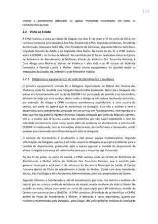 173
interior e atendimento deficitário na capital. Problemas encontrados em todos os
componentes da rede.
2.2 Visita ao Estado
A CPMI realizou a visita ao Estado de Alagoas nos dias 31 de maio e 1º de junho de 2012, em
comitiva composta pela Senadora Ana Rita, Relatora da CPMI, Deputada Jô Moraes, Presidenta
da Comissão, Deputada Keiko Ota, Vice-Presidenta da Comissao, Deputada Marina Sant’Anna,
Deputada Rosinha da Adefa e da Deputada Célia Rocha. Na tarde do dia 31 a CPMI realizou
visita à DEDDM I, no Centro de Maceió. Na manhã do dia 1º foram realizadas visitas ao Centro
de Referência de Atendimento às Mulheres Vítimas de Violência Dra. Terezinha Ramires, à
Casa Abrigo para Mulheres Vítimas de Violência – Viva Vida e ao 4º Juizado de Violência
Doméstica e Familiar contra a Mulher. Neste último equipamento foi possível visitar as
instalações do juizado, da Defensoria e do Ministério Público.
2.2.1 Diligências a equipamentos da rede de atendimento a mulheres
O primeiro equipamento visitado foi a Delegacia Especializada de Defesa dos Direitos das
Mulheres, onde foi recebida pela Delegada Adjunta Kátia Emanuelle. Neste dia a Delegacia não
estava em funcionamento, em razão da DEDDM I ter participado do plantão e os funcionários
estavam de folga por este motivo, deste modo a delegacia não estava recebendo denúncias,
por exemplo. Ao chegar a CPMI constatou atendimento insatisfatório a uma usuária do
serviço, por parte do agente que se encontrava na recepção. Este não a acolheu e nem a
encaminhou para atendimento adequado em um serviço em funcionamento, restringindo-se a
dizer que ela não poderia registrar denúncia naquela delegacia por conta da folga dos agentes,
isto é, a mulher que lá buscou auxílio não encontrou por não haver expediente e nem foi
orientada corretamente onde buscar ajuda. Além do problema no atendimento, a estrutura da
DEDDM I é inadequada, com as instalações deterioradas, desconfortáveis e devassadas, sendo
possível aos transeuntes reconhecerem quem está na delegacia.
O número de funcionários é insuficiente e não possui equipe multidisciplinar. Segundo
informações da Delegada, apenas 2 escrivães atuam na delegacia o que gera problemas para a
tomada de depoimentos, precisando após a queixa agendar a tomada do depoimento da
vítima. É exigida a presença de testemunha para que o inquérito seja instaurado.
No dia 01 de junho, na parte da manhã, a CPMI realizou visita ao Centro de Referência de
Atendimento à Mulher Vítima de Violência Dra. Terezinha Ramires, que é mantido pelo
governo municipal e está dentro da estrutura da Secretaria Municipal de Saúde. O Centro
funciona dentro do Posto de Atendimento à Saúde da Mulher. Conta com duas Assistentes
Sociais, três Psicólogas e três Assistentes Administrativos, além da coordenadora do Centro.
Segundo informou a Coordenadora, são 40 atendimentos por mês, não restrito a mulheres da
capital, por ser o único centro de referência do estado, recebe mulheres de todo o Estado. Na
ocasião da visita, estava ocorrendo um curso de capacitação para 80 indivíduos, através do
Centro e em parceria com a SEMCDH. A CPMI constatou dificuldade de se identificar o CRAM,
dentro do Posto de Atendimento à Mulher. A demanda é tanto espontânea, quanto por
mulheres encaminhadas pela Delegacia, pelo Disque 180, pelos próprios médicos do Serviço de
 